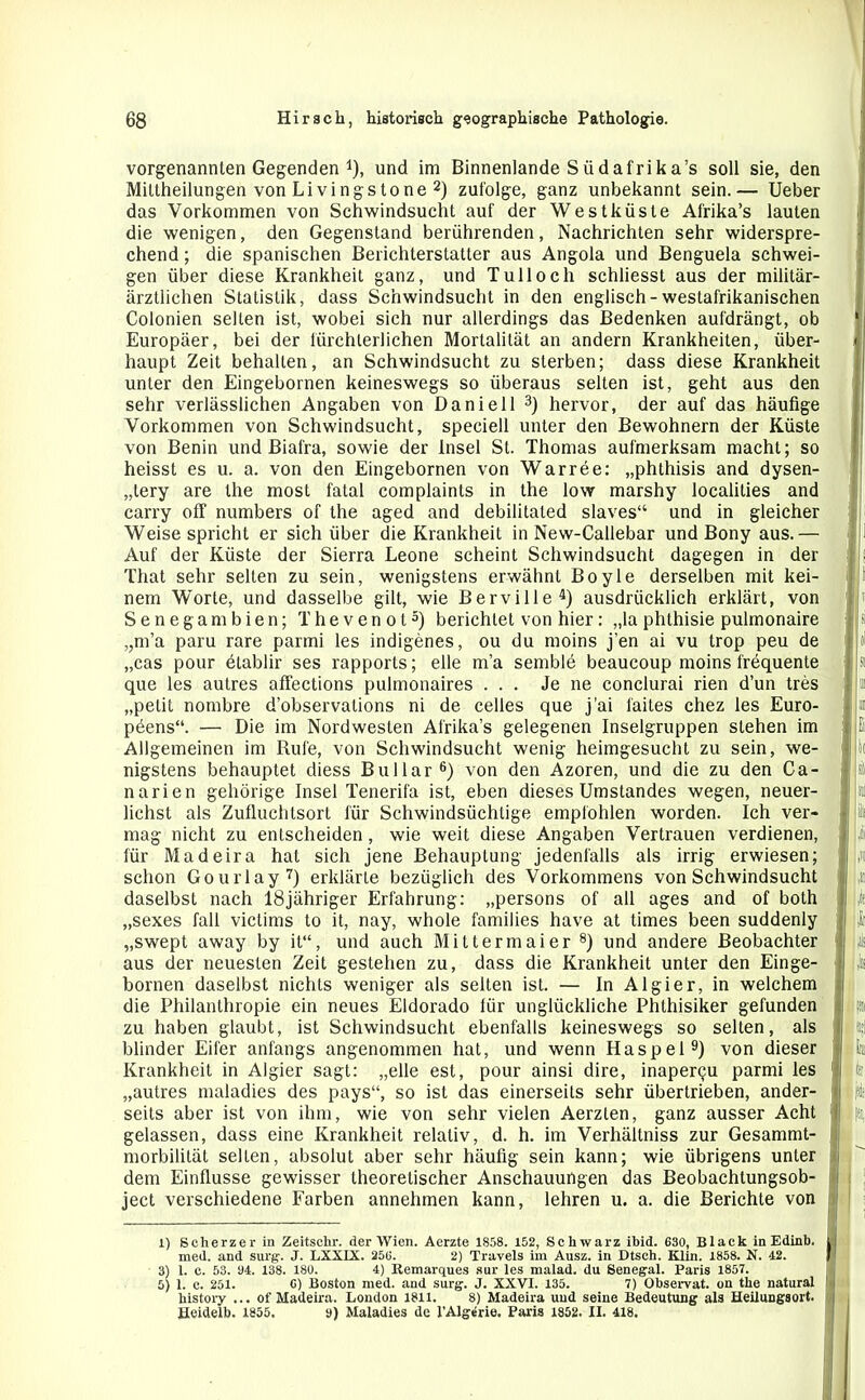 vorgenannten Gegenden 4), und im Binnenlande Siidafrika’s soll sie, den Mittheilungen von Livingstone 1 2) zufolge, ganz unbekannt sein.— Ueber das Vorkommen von Schwindsucht auf der Westküste Afrika’s lauten die wenigen, den Gegenstand berührenden, Nachrichten sehr widerspre- chend ; die spanischen Berichterstatter aus Angola und Benguela schwei- gen über diese Krankheit ganz, und Tulloch schliesst aus der militär- ärztlichen Statistik, dass Schwindsucht in den englisch-westafrikanischen Colonien selten ist, wobei sich nur allerdings das Bedenken aufdrängt, ob Europäer, bei der fürchterlichen Mortalität an andern Krankheiten, über- haupt Zeit behalten, an Schwindsucht zu sterben; dass diese Krankheit unter den Eingebornen keineswegs so überaus selten ist, geht aus den sehr verlässlichen Angaben von Daniell 3) hervor, der auf das häufige Vorkommen von Schwindsucht, speciell unter den Bewohnern der Küste von Benin und Biafra, sowie der Insel St. Thomas aufmerksam macht; so heisst es u. a. von den Eingebornen von Warree: „phthisis and dysen- „tery are the most fatal complaints in the low marshy localilies and carry off numbers of the aged and debilitated slaves“ und in gleicher Weise spricht er sich über die Krankheit in New-Callebar und Bony aus.— Auf der Küste der Sierra Leone scheint Schwindsucht dagegen in der That sehr selten zu sein, wenigstens erwähnt Boyle derselben mit kei- nem WTorte, und dasselbe gilt, wie Berville4) ausdrücklich erklärt, von Seneganrbien; Thevenot5) berichtet von hier : „la phthisie pulmonaire „m’a paru rare parmi les indigenes, ou du rnoins j’en ai vu trop peu de „cas pour ötablir ses rapports; eile m’a semble beaucoup moins frequente que les autres affections pulmonaires ... Je ne conclurai rien d’un tres „petit nombre d’observations ni de celles que j'ai faites chez les Euro- pöens“. — Die im Nordwesten Afrika’s gelegenen Inselgruppen stehen im Allgemeinen im Rufe, von Schwindsucht wenig heimgesucht zu sein, we- nigstens behauptet diess Bullar6) von den Azoren, und die zu den Ca- narien gehörige Insel Tenerifa ist, eben dieses Umstandes wegen, neuer- lichst als Zufluchtsort für Schwindsüchtige empfohlen worden. Ich ver- mag nicht zu entscheiden, wie weit diese Angaben Vertrauen verdienen, für Madeira hat sich jene Behauptung jedenfalls als irrig erwiesen; schon Gourlay7) erklärte bezüglich des Vorkommens von Schwindsucht daselbst nach 18jähriger Erfahrung: „persons of all ages and of both „sexes fall victims to it, nay, whole families have at times been suddenly „swept away by it“, und auch Mittermaier 8) und andere Beobachter aus der neuesten Zeit gestehen zu, dass die Krankheit unter den Einge- bornen daselbst nichts weniger als selten ist. — In Algier, in welchem die Philanthropie ein neues Eldorado liir unglückliche Phthisiker gefunden zu haben glaubt, ist Schwindsucht ebenfalls keineswegs so selten, als blinder Eifer anfangs angenommen hat, und wenn Haspel9) von dieser Krankheit in Algier sagt: „eile est, pour ainsi dire, inaper^u parmi les „autres maladies des pays“, so ist das einerseits sehr übertrieben, ander- seits aber ist von ihm, wie von sehr vielen Aerzten, ganz ausser Acht gelassen, dass eine Krankheit relativ, d. h. im Verhältnis zur Gesammt- morbilität selten, absolut aber sehr häufig sein kann; wie übrigens unter dem Einflüsse gewisser theoretischer Anschauungen das Beobachtungsob- ject verschiedene Farben annehmen kann, lehren u. a. die Berichte von 1) Scherzei- in Zeitschr. der Wien. Aerzte 1858. 152, Schwarz ibid. 630, Black in Edinb. med. and surg. J. LXXIX. 256. 2) Travels im Ausz. in Dtsch. Klin. 1858. N. 42. 3) 1. c. 53. 34. 138. 180. 4) Remarques sur les malad, du Senegal. Paris 1857. 5) 1. c. 251. 6) Boston med. and surg. J. XXVI. 135. 7) Observat. on the natural liistory ... of Madeira. London 1811. 8) Madeira und seine Bedeutung als Heilungsort. Heidelb. 1855. 9) Maladies de l'Algerie. Paris 1852. II. 418.