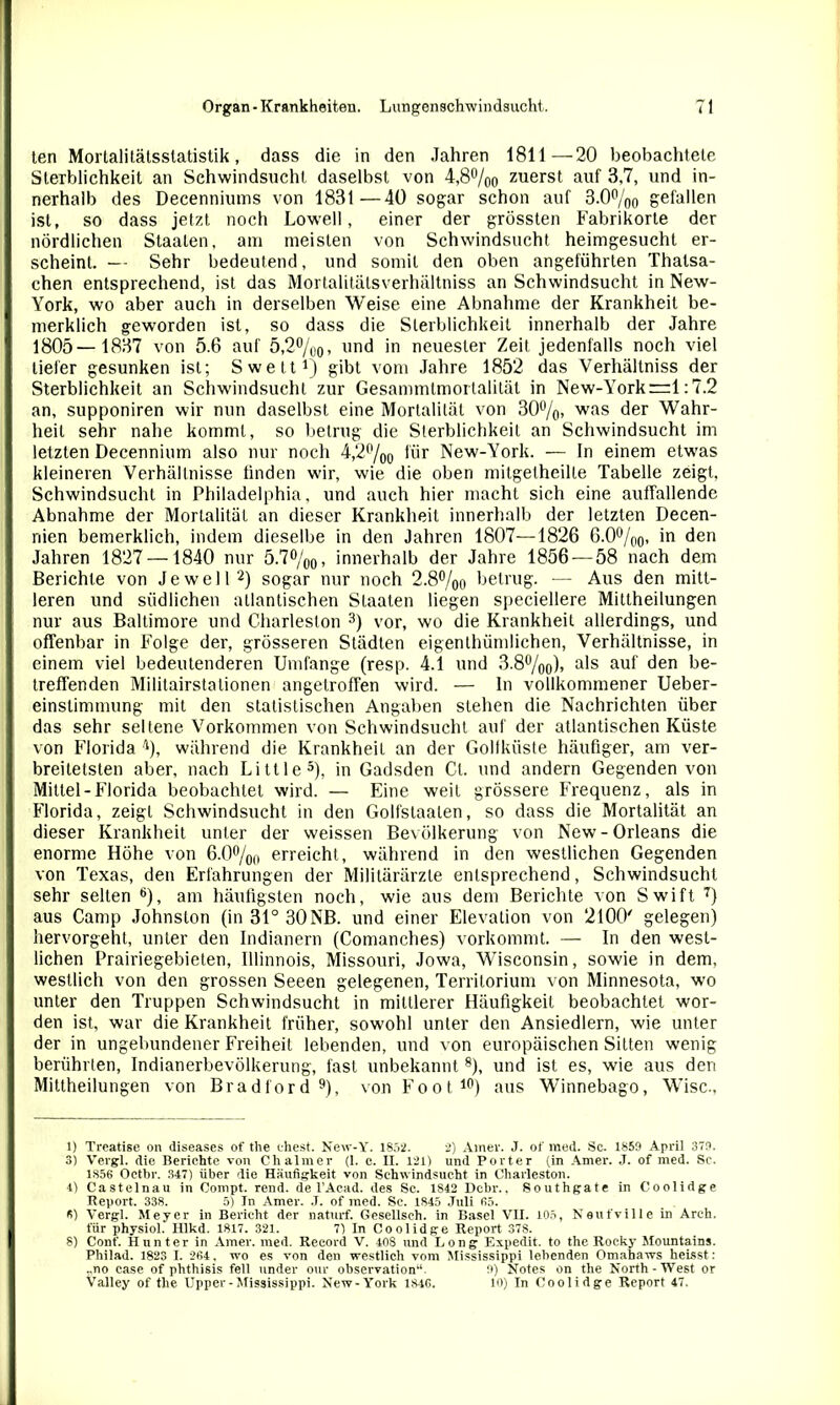 ten Mortalitätsstatistik, dass die in den Jahren 1811—20 beobachtete Sterblichkeit an Schwindsucht daselbst von 4,8%o zuerst auf 3,7, und in- nerhalb des Decenniums von 1831—40 sogar schon auf 3.0%0 gefallen ist, so dass jetzt noch Lowell, einer der grössten Fabrikorte der nördlichen Staaten, am meisten von Schwindsucht heimgesucht er- scheint. — Sehr bedeutend, und somit den oben angeführten Thalsa- chen entsprechend, ist das Mortalitälsverhältniss an Schwindsucht in New- York, wo aber auch in derselben Weise eine Abnahme der Krankheit be- merklich geworden ist, so dass die Sterblichkeit innerhalb der Jahre 1805—1837 von 5.6 auf 5,2%0, und in neuester Zeit jedenfalls noch viel tiefer gesunken ist; Swett1) gibt vom Jahre 1852 das Verhältniss der Sterblichkeit an Schwindsucht zur Gesammtmortalität in New-York—1:7.2 an, supponiren wir mm daselbst eine Mortalität von 30%> was der Wahr- heit sehr nahe kommt, so betrug die Sterblichkeit an Schwindsucht im letzten Decennium also nur noch 4,2°/00 für New-York. — In einem etwas kleineren Verhältnisse finden wir, wie die oben mitgetheille Tabelle zeigt, Schwindsucht in Philadelphia, und auch hier macht sich eine auffallende Abnahme der Mortalität an dieser Krankheit innerhalb der letzten Decen- nien bemerklich, indem dieselbe in den Jahren 1807—1826 6.0°/00, in den Jahren 1827 —1840 nur 5.7%0, innerhalb der Jahre 1856 — 58 nach dem Berichte von Je well2) sogar nur noch 2.8%o betrug. -— Aus den mitt- leren und südlichen atlantischen Staaten liegen speciellere Mittheilungen nur aus Baltimore und Charleston 3 *) vor, wo die Krankheit allerdings, und offenbar in Folge der, grösseren Städten eigenthiimlichen, Verhältnisse, in einem viel bedeutenderen Umfange (resp. 4.1 und 3.8%0)> a^s au* den ke- treffenden Militairstalionen angetroffen wird. — In vollkommener Ueber- einslimmung mit den statistischen Angaben stehen die Nachrichten über das sehr seltene Vorkommen von Schwindsucht auf der atlantischen Küste von Florida ■1), während die Krankheit an der Gollküste häufiger, am ver- breitetsten aber, nach Little5), in Gadsden Cl. und andern Gegenden von Mittel-Florida beobachtet wird. — Eine weit grössere Frequenz, als in Florida, zeigt Schwindsucht in den Golfstaalen, so dass die Mortalität an dieser Krankheit unter der weissen Bevölkerung von New-Orleans die enorme Höhe von 6.0%0 erreicht, während in den westlichen Gegenden von Texas, den Erfahrungen der Militärärzte entsprechend, Schwindsucht sehr selten 6), am häufigsten noch, wie aus dem Berichte von Swift 7) aus Camp Johnslon (in 31° 30NB. und einer Elevation von 2100' gelegen) hervorgeht, unter den Indianern (Comanches) vorkommt. — In den west- lichen Prairiegebieten, Illinnois, Missouri, Jowa, Wisconsin, sowie in dem, westlich von den grossen Seeen gelegenen, Territorium von Minnesota, wo unter den Truppen Schwindsucht in mittlerer Häufigkeit beobachtet wor- den ist, war die Krankheit früher, sowohl unter den Ansiedlern, wie unter der in ungebundener Freiheit lebenden, und von europäischen Sitten wenig berührten, Indianerbevölkerung, fast unbekannt8), und ist es, wie aus den Mittheilungen von Bradford9), von Foot10) aus Winnebago, Wisc., 1) Treatise on diseases of the ehest. New-Y. 1852. 2) Amei'. J. of med. Sc. 1859 April 379. 3) Vergl. die Berichte von Chalmer (1. c. II. 121) und Porter (in Amer. J. of med. Sc. 1S56 Octbr. 347) über die Häufigkeit von Schwindsucht in Charleston. 4) Castelnau in Oompt. rend. de l’Acad. des Sc. 1S42 Dcbr., Southgate in Coolidge Report. 338. 5) In Amer. J. of med. Sc. 1845 Juli 65. 5) Vergl. Meyer in Bericht der naturf. Gesellsch. in Basel VH. 105, Neufville in Arch. für physiol. Hlkd. 1817. 321. 7) In Coolidge Report 37S. 8) Cont'. Hunter in Amer. med. Record V. 408 imd Long Expedit, to the Rocky Mountains. Philad. 1823 I. 264, wo es von den westlich vom Mississippi lebenden Omahaws heisst : .,no case of phthisis feil under our Observation“. fl) Notes on the North-West or Valley of the Upper-Mississippi. New-York 1846. 10) In Coolidge Report 47.