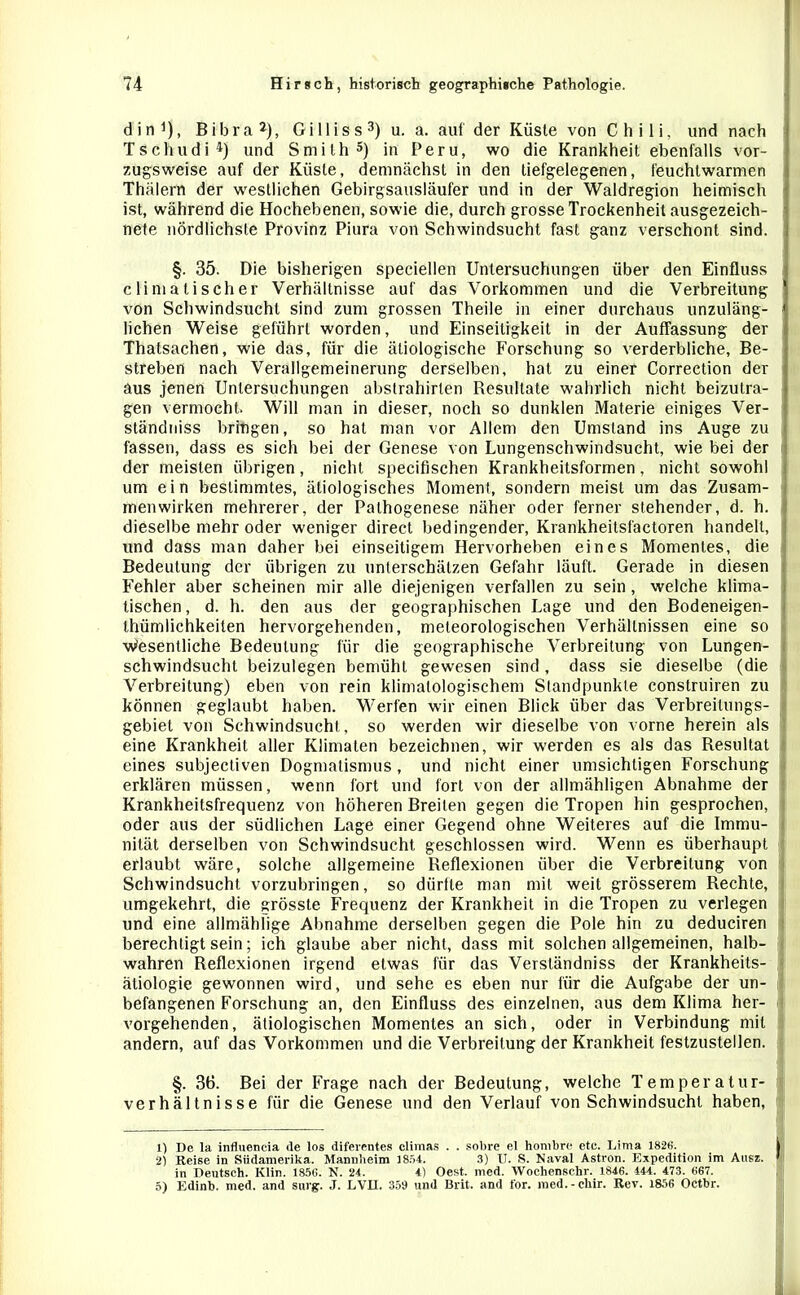 din1), Bibra2), Gilliss3) u. a. auf der Küste von Chili, und nach Tschudi4) und Smith5) in Peru, wo die Krankheit ebenfalls vor- zugsweise auf der Küste, demnächst in den tiefgelegenen, feuchtwarmen Thälern der westlichen Gebirgsausläufer und in der Waldregion heimisch ist, während die Hochebenen, sowie die, durch grosse Trockenheit ausgezeich- nete nördlichste Provinz Piura von Schwindsucht fast ganz verschont sind. §. 35. Die bisherigen speciellen Untersuchungen über den Einfluss cli malisch er Verhältnisse auf das Vorkommen und die Verbreitung von Schwindsucht sind zum grossen Theile in einer durchaus unzuläng- lichen Weise geführt worden, und Einseitigkeit in der Auffassung der Thatsachen, wie das, für die ätiologische Forschung so verderbliche, Be- streben nach Verallgemeinerung derselben, hat zu einer Correction der aus jenen Untersuchungen abstrahirlen Resultate wahrlich nicht beizutra- gen vermocht. Will man in dieser, noch so dunklen Materie einiges Ver- ständniss bringen, so hat man vor Allem den Umstand ins Auge zu fassen, dass es sich bei der Genese von Lungenschwindsucht, wie bei der der meisten übrigen, nicht specifischen Krankheitsformen, nicht sowohl ! um ein bestimmtes, ätiologisches Moment, sondern meist um das Zusam- . men wirken mehrerer, der Pathogenese näher oder ferner stehender, d. h. dieselbe mehr oder weniger direct bedingender, Krankheitsfactoren handelt, und dass man daher bei einseitigem Hervorheben eines Momentes, die i Bedeutung der übrigen zu unterschätzen Gefahr läuft. Gerade in diesen Fehler aber scheinen mir alle diejenigen verfallen zu sein, welche klima- i tischen, d. h. den aus der geographischen Lage und den Bodeneigen- thümlichkeiten hervorgehenden, meteorologischen Verhältnissen eine so Wesentliche Bedeutung für die geographische Verbreitung von Lungen- schwindsucht beizulegen bemüht gewesen sind, dass sie dieselbe (die Verbreitung) eben von rein klimalologischem Standpunkte construiren zu können geglaubt haben. Werfen wir einen Blick über das Verbreilungs- I gebiet von Schwindsucht, so werden wir dieselbe von vorne herein als eine Krankheit aller Klimaten bezeichnen, wir werden es als das Resultat eines subjectiven Dogmatismus, und nicht einer umsichtigen Forschung erklären müssen, wenn fort und fort von der allmähligen Abnahme der Krankheitsfrequenz von höheren Breiten gegen die Tropen hin gesprochen, oder aus der südlichen Lage einer Gegend ohne Weiteres auf die Immu- nität derselben von Schwindsucht geschlossen wird. Wenn es überhaupt erlaubt wäre, solche allgemeine Reflexionen über die Verbreitung von Schwindsucht vorzubringen, so dürfte man mit weit grösserem Rechte, umgekehrt, die grösste Frequenz der Krankheit in die Tropen zu verlegen und eine allmählige Abnahme derselben gegen die Pole hin zu deduciren berechtigt sein; ich glaube aber nicht, dass mit solchen allgemeinen, halb- wahren Reflexionen irgend etwas für das Verständniss der Krankheits- äliologie gewonnen wird, und sehe es eben nur für die Aufgabe der un- befangenen Forschung an, den Einfluss des einzelnen, aus dem Klima her- vorgehenden, ätiologischen Momentes an sich, oder in Verbindung mit andern, auf das Vorkommen und die Verbreitung der Krankheit festzustellen. §. 36. Bei der Frage nach der Bedeutung, welche Temperatur- verhältnisse für die Genese und den Verlauf von Schwindsucht haben, 1) De la influencia de los diferentes climas . . sobre el honibre etc. Lima 182«. 2) Reise in Südamerika. Mannheim 1854. 3) II. S. Naval Astron. Expedition im Ausz. in Deutsch. Klin. 185«. N. 24. 4) Oest. med. Wochensc.hr. 1846. 444. 473. «67. 5) Edinb. med. and surg. J. LVII. 359 und Brit. and t'or. med.-chir. Rev. 1856 Octbr. 1