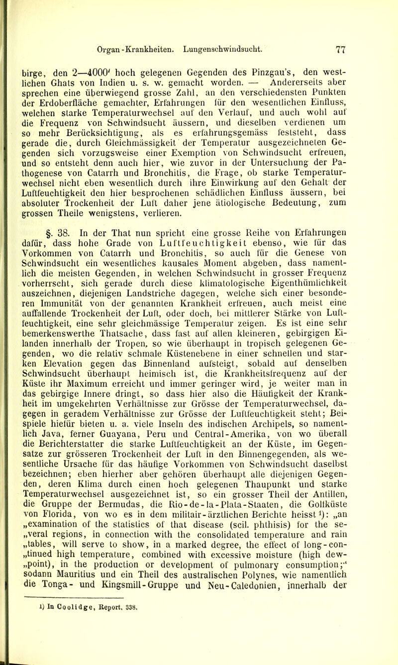 birge, den 2—4000' hoch gelegenen Gegenden des Pinzgau’s, den west- lichen Ghats von Indien u. s. w. gemacht worden. — Andererseits aber sprechen eine überwiegend grosse Zahl, an den verschiedensten Punkten der Erdoberfläche gemachter, Erfahrungen lür den wesentlichen Einfluss, welchen starke Temperaturwechsel auf den Verlauf, und auch wohl auf die Frequenz von Schwindsucht äussern, und dieselben verdienen um so mehr Berücksichtigung, als es erfahrungsgemäss feststeht, dass gerade die, durch Gleichmässigkeit der Temperatur ausgezeichneten Ge- genden sich vorzugsweise einer Exemption von Schwindsucht erfreuen, und so entsteht denn auch hier, wie zuvor in der Untersuchung der Pa- thogenese von Catarrh und Bronchitis, die Frage, ob starke Temperatur- wechsel nicht eben wesentlich durch ihre Einwirkung auf den Gehalt der Luftfeuchtigkeit den hier besprochenen schädlichen Einfluss äussern, bei absoluter Trockenheit der Luft daher jene ätiologische Bedeutung, zum grossen Theile wenigstens, verlieren. §. 38. In der That nun spricht eine grosse Keilte von Erfahrungen dafür, dass hohe Grade von Luftfeuchtigkeit ebenso, wie für das Vorkommen von Catarrh und Bronchitis, so auch für die Genese von Schwindsucht ein wesentliches kausales Moment abgeben, dass nament- lich die meisten Gegenden, in welchen Schwindsucht in grosser Frequenz vorherrscht, sich gerade durch diese klirnatologische Eigenthümlichkeit auszeichnen, diejenigen Landstriche dagegen, welche sich einer besonde- ren Immunität von der genannten Krankheit erfreuen, auch meist eine auffallende Trockenheit der Luft, oder doch, bei mittlerer Stärke von Luft- feuchtigkeit, eine sehr gleiehmässige Temperatur zeigen. Es ist eine sehr bemerkenswerlhe Thatsache, dass last auf allen kleineren, gebirgigen Ei- landen innerhalb der Tropen, so wie überhaupt in tropisch gelegenen Ge- genden, wo die relativ schmale Küstenebene in einer schnellen und star- ken Elevation gegen das Binnenland aufsteigt, sobald auf denselben Schwindsucht überhaupt heimisch ist, die Krankheitsfrequenz auf der Küste ihr Maximum erreicht und immer geringer wird, je weiter man in das gebirgige Innere dringt, so dass hier also die Häufigkeit der Krank- heit im umgekehrten Verhältnisse zur Grösse der Temperalurwechsel, da- gegen in geradem Verhältnisse zur Grösse der Luftfeuchtigkeit steht; Bei- spiele hiefür bieten u. a. viele Inseln des indischen Archipels, so nament- lich Java, ferner Guayana, Peru und Central-Amerika, von wo überall die Berichterstatter die starke Luftfeuchtigkeit an der Küste, im Gegen- sätze zur grösseren Trockenheit der Luft in den Binnengegenden, als we- sentliche Ursache für das häufige Vorkommen von Schwindsucht daselbst bezeichnen; eben hierher aber gehören überhaupt alle diejenigen Gegen- den, deren Klima durch einen hoch gelegenen Thaupunkt und starke Temperaturwechsel ausgezeichnet ist, so ein grosser Theil der Antillen, die Gruppe der Bermudas, die Rio - de-la-Plala-Staaten, die Gollkiiste von Florida, von wo es in dem militair-ärztlichen Berichte heisst1): „an „examination of the stalislics of that disease (seil, phthisis) for the se- „veral regions, in connection wilh the Consolidated temperature and rain „tables, will serve to show, in a marked degree, the effect of long-con- „tinued high temperature, combined with excessive moisture (high dew- „point), in the production or development of pulmonary consumption;-1 sodann Mauritius und ein Theil des australischen Polynes, wie namentlich die Tonga- und Kingsmill-Gruppe und Neu-Caledonien, innerhalb der