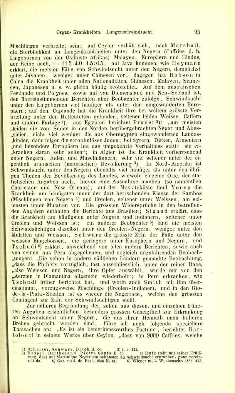 Mischlingen verbreitet sein; auf Ceylon verhält sich, nach Mars hall, die Sterblichkeit an Lungenkrankheilen unter den Negern (Caffries d. h. Eingebornen von der Ostküste Afrikas) Malayen, Europäern und Hindus, der Reihe nach, — 11.5:4.0: 1.5:0.5; auf Java kommen, wie Hey mann erklärt, die meisten Fälle von Schwindsucht unter den Negern, demnächst unter Javanen, weniger unter Chinesen vor, dagegen hat Hobson in China die Krankheit unter allen Nationalitäten, Chinesen, Malayen, Siame- sen, Japanesen u. s. w. gleich häufig beobachtet. Auf dem australischen Fesllande und Polynes, sowie auf van Diemensland und Neu-Seeland ist, den übereinstimmenden Berichten aller Beobachter zufolge, Schwindsucht unter den Eingebornen viel häufiger als unter den eingewanderten Euro- päern; auf dem Caplande hat die Krankheit ihre bei weitem grösste Ver- breitung unter den Hottentotten gefunden, seltener leiden Weisse, Caffern und andere Farbige1), aus Egypten berichtet Pruner2): „am meisten „leiden die vom Süden in den Norden herübergebrachten Neger und Abes- sinier, nicht viel weniger die aus Oberegypten eingewanderten Landes- „kinder, dann folgen die scrophulösen Juden ; bei Syrern, Türken, Armeniern „und besonders Europäern hat das umgekehrte Verhältniss statt: sie er- kranken daran sehr selten“; in Algier ist die Krankheit vorherrschend unter Negern, Juden und Muselmännern, sehr viel seltener unter der ei- gentlich arabischen (maurischen) Bevölkerung 3). In Nord-Amerika ist Schwindsucht unter den Negern ebenfalls viel häufiger als unter den übri- gen Theilen der Bevölkerung des Landes, wiewohl einzelne Orte, den sta- tistischen Angaben nach, hievon eine Ausnahme machen (so namentlich Charleston und New-Orleans); auf der Moskitoküste fand Young die Krankheit am häufigsten unter der dort herrschenden Klasse der Sambos (Mischlingen von Negern 4) und Creolen, seltener unter Weissen, am sel- tensten unter Mulatten vor. Die grössten Widersprüche in den betreffen- den Angaben enthalten die Berichte aus Brasilien; Sigaud erklärt, dass die Krankheit am häufigsten unter Negern und Indianern, seltener unter Creolen und Weissen ist; ein anderer Beobachter5) fand die meisten Schwindsüchtigen daselbst unter den Creolen-Negern, weniger unter den Mulatten und Weissen, Schwarz die grösste Zahl der Fälle unter den weissen Eingebornen, die geringere unter Europäern und Negern, und Tschudi6) erklärt, abweichend von allen andern Berichten, sowie auch von seinen aus Peru abgegebenen, und sogleich anzuführenden Beobach- tungen: „Die schon in andern südlichen Ländern gemachte Beobachtung, „dass die Phthisis vorzüglich, fast ausschliesslich, unter der reinen Race, „also WTeissen und Negern, ihre Opfer auswählt, wurde mir von den „Aerzten in Diamantina allgemein wiederholt“; in Peru erkranken, wie Tschudi früher berichtet hat, und worin auch Smith mit ihm über- einstimmt, vorzugsweise Mischlinge (Creolen-Indianer), und in den Rio- de-la-Plata-Staaten ist es wieder die Negerrace, welche den grössten Contingent zur Zahl der Schwindsüchtigen stellt. Zur näheren Begründung der, schon aus diesen, und einzelnen frühe- ren Angaben ersichtlichen, besonders grossen Geneigtheit zur Erkrankung an Schwindsucht unter Negern, die aus ihrer Heimath nach höheren Breiten gebracht worden sind, führe ich noch folgende speciellere Thatsachen an: „Es ist ein bemerkenswerthes Factum“, berichtet Bar- tolocci in seinem W’erke über Ceylon, „dass von 9000 Caffries, welche 1) Scherzer, Schwarz, Black 11. cc. 2) 1. c. 341. 8) Haspel, Bertherand, Pietra Santa 11. cc. 4) Rufz steht mit seiner Erklä- rung, dass auf Martinique Neger am seltensten an Schwindsucht erkranken, ganz verein- zelt da. 5) Gaz. med. de Paris 1848 N. 41. 6) Wiener med. Woehenschr. 1858. 423.