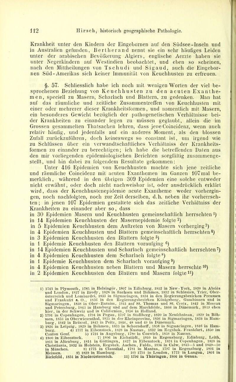 Krankheit unter den Kindern der Eingebornen auf den Südsee-Inseln und in Australien gefunden, Bert her and nennt sie ein sehr häufiges Leiden unter der arabischen Bevölkerung Algiers, englische Aerzle haben sie unter Negerkindern auf Weslindien beobachtet, und eben so scheinen, nach den Mittheilungen von Ts c hu di und Sigaud, auch die Eingebor- nen Süd-Amerikas sich keiner Immunität von Keuchhusten zu erfreuen. §. 57. Schliesslich habe ich noch mit wenigen Worten der viel be- sprochenen Beziehung von Keuchhusten zu den acuten Exanthe- men, speciell zu Masern, Scharlach und Blattern, zu gedenken. Man hat auf das räumliche und zeitliche Zusammentreffen von Keuchhusten mit einer oder mehrerer dieser Krankheitsformen, und namentlich mit Masern, ein besonderes Gewicht bezüglich der pathogenetischen Verhältnisse bei- der Krankheiten zu einander legen zu müssen geglaubt, allein die im Grossen gesammelten Thatsachen lehren, dass jene Coincidenz, wenn auch relativ häufig, und jedenfalls auf ein anderes Moment, als den blossen Zufall zurückzuliihren, doch keineswegs so constant ist, um irgend wie zu Schlüssen über ein verwandtschaftliches Verhältniss der Krankheits- formen zu einander zu berechtigen; ich habe die betreffenden Daten aus den mir vorliegenden epidemiologischen Berichten sorgfältig zusammenge- stellt, und bin dabei zu folgendem Resultate gekommen: Unter 416 Epidemien von Keuchhusten machte sieh jene zeitliche und räumliche Coincidenz mit acuten Exanthemen im Ganzen 107 mal be- merklich, während in den übrigen 309 Epidemien eine solche entweder nicht erwähnt, oder doch nicht nachweisbar ist, oder ausdrücklich erklärt wird, dass der Keuchhustenepidemie acute Exantheme weder vorhergin- gen, noch nachfolgten, noch zur Zeit derselben, d.h. neben ihr vorherrsch- ten ; in jenen 107 Epidemien gestaltete sich das zeitliche Verhältniss der Krankheiten zu einander aber so, dass in 30 Epidemien Masern und Keuchhusten gemeinschaftlich herrschten *) in 14 Epidemien Keuchhusten der Masernepidemie folgte1 2) in 5 Epidemien Keuchhusten dem Auftreten von Masern vorherging3) in 4 Epidemien Keuchhusten und Blattern gemeinschaftlich herrschten4) in 3 Epidemien Keuchhusten den Blattern folgte 5) in 1 Epidemie Keuchhusten den Blattern voraufging 6) in 14 Epidemien Keuchhusten und Scharlach gemeinschaftlich herrschten7) in 4 Epidemien Keuchhusten dem Scharlach folgte8) in 1 Epidemie Keuchhusten dem Scharlach voraufging9) in 4 Epidemien Keuchhusten neben Blattern und Masern herrschte10) in 2 Epidemien Keuchhusten den Blattern und Masern folgten) 1) 1743 in Plymouth, 1785 in Helsingör, 1807 in Edinburg, 1812 in New - York, 1820 in Almes und London, 1827 in Brody, 1828 in Sachsen und Böhmen, 1832 in Schlesien, Trier, Ober- österreicb und Lombardei, 1833 in Sigmaringen, 1834 in den Regierungsbezirken Preussen und Frankufrt a. O., 1S36 in den Regierungsbezirken Königsberg, Gumbinnen und in Sigmaringen, 1838 in Ober-Barnim, 1841 auf St. Thomas und St. Croix, 1842 in Moscau und Petersburg, 1843 in Hamburg und auf dem Marchfelde, 1846 in Dänemark, 1849 eben hier, in der Schweiz und in Californien, 1856 in Holland. 2) 1791 in Copenliagen, 1794 in Pegau, 1797 in Stollberg, 1820 in Neufchateau, 1829 in Böh- men, 1833 in Oberwiesenthal, 1835 in der Rheinprovinz, 1836 in Sigmaringen, 1838 in Ham- burg, 1842 in Brüssel, 1843 in Peitz, 1846, 48 und 4M in Dänemark. 3) 1826 in Leipzig, 1829 in Böhmen, 1833 in Schorndorff, 1836 in Sigmaringen, 1846 in Ham- burg. 4) 1777 in Eibenstock, 1828 in Nassau, 1832 im Reg-sbzk. Frankfurt, 1850 im Canton Genf. 5) 1724 in Augsburg, 1780 in Coswich, 1838 in Nassau. 6) 1800 in Eibenstock. 7) 1806 in Eichstädt, 1810 in Regensburg, Edinburg, Leith, 1811 in Altenburg, 1814 in Göttingen, 1822 in Eibenstock, 1824 in Copenhagen, 1828 in Christiania, 1832 in Holstein, Regsbzk. Aachen, Fulda, 1836 in Calw, 1843—5 und 1849—50 in München. 8) 1775 in Clausthal, 1781 in Mantua, 1797 in Regensburg, 1801 in Meissen. 9) 1829 in Hamburg. 10) 1751 in London, 1773 in Langon, 1801 in Bielefeld, 1834 in Niederösterreich. 11) 1796 in Thüringen, 1806 in Genua.