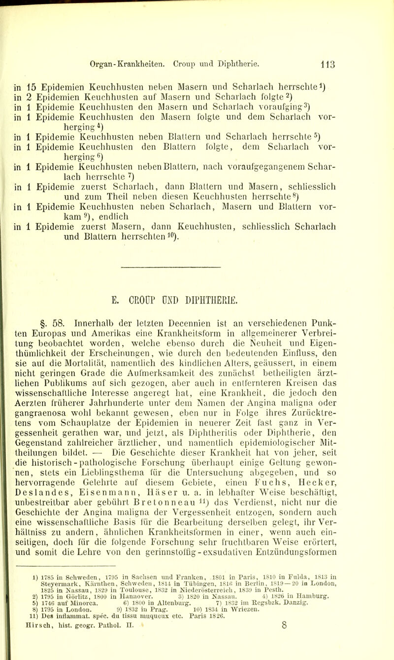 in 15 Epidemien Keuchhusten neben Masern und Scharlach herrschte1) in 2 Epidemien Keuchhusten auf Masern und Scharlach folgte2) in 1 Epidemie Keuchhusten den Masern und Scharlach voraufging3) in 1 Epidemie Keuchhusten den Masern folgte und dem Scharlach vor- herging4) in 1 Epidemie Keuchhusten neben Blattern und Scharlach herrschte5) in 1 Epidemie Keuchhusten den Blattern folgte, dem Scharlach vor- herging6) in 1 Epidemie Keuchhusten neben Blattern, nach voraufgegangenem Schar- lach herrschte 7) in 1 Epidemie zuerst Scharlach, dann Blattern und Masern, schliesslich und zum Theil neben diesen Keuchhusten herrschte8) in 1 Epidemie Keuchhusten neben Scharlach, Masern und Blattern vor- kam9), endlich in 1 Epidemie zuerst Masern, dann Keuchhusten, schliesslich Scharlach und Blattern herrschten 10). E. CROUP MD DIPHTHERIE. §. 58. Innerhalb der letzten Decennien ist an verschiedenen Punk- ten Europas und Amerikas eine Krankheitsform in allgemeinerer Verbrei- tung beobachtet worden, welche ebenso durch die Neuheit und Eigen- thümlichkeit der Erscheinungen, wie durch den bedeutenden Einfluss, den sie auf die Mortalität, namentlich des kindlichen Alters, geäussert, in einem nicht geringen Grade die Aufmerksamkeit des zunächst beiheilig len ärzt- lichen Publikums auf sich gezogen, aber auch in entfernteren Kreisen das wissenschaftliche Interesse angeregt hat, eine Krankheit, die jedoch den Aerzten früherer Jahrhunderte unter dem Namen der Angina maligna oder gangraenosa wohl bekannt gewesen, eben nur in Folge ihres Zurücktre- tens vom Schauplatze der Epidemien in neuerer Zeit fast ganz in Ver- gessenheit gerathen war, und jetzt, als Diphtherilis oder Diphtherie, den Gegenstand zahlreicher ärztlicher, und namentlich epidemiologischer Mit- theilungen bildet. — Die Geschichte dieser Krankheit hat von jeher, seit die historisch - pathologische Forschung überhaupt einige Geltung gewon- nen, stets ein Lieblingslhema für die Untersuchung abgegeben, und so hervorragende Gelehrte auf diesem Gebiete, einen Fuchs, Hecker, Deslandes, Eisen mann, Käser u. a. in lebhafter Weise beschäftigt, unbestreitbar aber gebührt Breton ne au n) dos Verdienst, nicht nur die Geschichte der Angina maligna der Vergessenheit entzogen, sondern auch eine wissenschaftliche Basis für die Bearbeitung derselben gelegt, ihr Ver- hältniss zu andern, ähnlichen Krankheitsformen in einer, wenn auch ein- seitigen, doch für die folgende Forschung sehr fruchtbaren Weise erörtert, und somit die Lehre von den gerinnstoffig- exsudativen Entzündungsformen 1) 1785 in Schweden, 1795 in Sachsen und Franken, ,1801 in Paris, 1810 in Fulda, 1813 in Steyermark, Kärntlien, Schweden, 1814 in Tübingen, 1816 in Berlin, 1819 — 20 in London, 1825 in Nassau, 1829 in Toulouse, 1832 in Niederösterreich, 1839 in Pesth. 2) 1795 in Görlitz, 1800 in Hannover. 3) 1820 in Nassau. 4) 1S26 in Hamburg. 5) 1746 auf Minorca. 6) 1800 in Altenburg. 7) 1832 im Regsbzk. Danzig. 8) 1795 in London. 9) 1332 in Prag. 10) 1834 in Wriezen. 11) Des inflammat. spec. du tissu muqueux etc. Paris 1826. Hirsch, hist, geogr. Pathol. n. 8