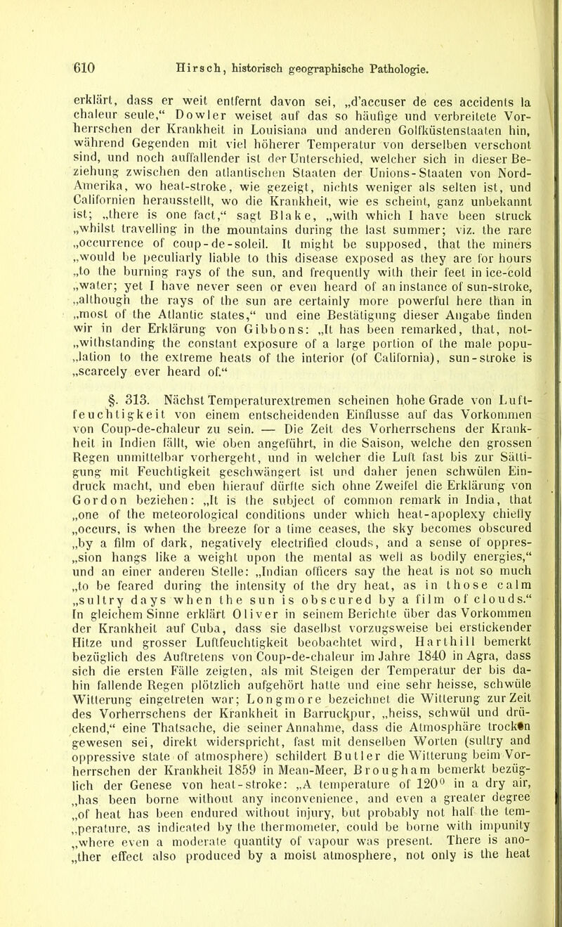 erklärt, dass er weil entfernt davon sei, „d’accuser de ces accidents la chaleur seule,“ Dowler weiset auf das so häufige und verbreitete Vor- herrschen der Krankheit in Louisiana und anderen Golfküstenstaaten hin, während Gegenden mit viel höherer Temperatur von derselben verschont sind, und noch auffallender ist der Unterschied, welcher sich in dieser Be- ziehung zwischen den atlantischen Staaten der Unions-Staaten von Nord- Amerika, wo heat-stroke, wie gezeigt, nichts weniger als selten ist, und Californien herausstellt, wo die Krankheit, wie es scheint, ganz unbekannt ist; „there is one fact,“ sagt Blake, „wilh which I have been slruck „whilst travelling in the mountains during the last sutnmer; viz. the rare „occurrence of coup-de-soleil. It might be supposed, that the miners „would be peculiarly liable to this disease exposed as they are for hours „t.o the burning rays of the sun, and frequenlly wilh their feel in ice-cold „water; yet I have never seen or even heard of an instance of sun-stroke, „allhough the rays of the sun are certainly more powerful here than in „rnosl of the Atlantic States,“ und eine Bestätigung dieser Angabe finden wir in der Erklärung von Gibbons: „It has been remarked, that, not- „wilhstanding the constant exposure of a large portion of the male popu- „lalion to the extreme heats of the interior (of California), sun-stroke is „scarcely ever heard of.“ §. 313. Nächst Temperalurextremen scheinen hohe Grade von Luft- feuchtigkeit. von einem entscheidenden Einflüsse auf das Vorkommen von Coup-de-chaleur zu sein. — Die Zeit des Vorherrschens der Krank- heit in Indien fällt, wie oben angeführt, in die Saison, welche den grossen Regen unmittelbar vorhergeht, und in welcher die Luft fast bis zur Sätti- gung mit Feuchtigkeit geschwängert ist und daher jenen schwülen Ein- druck macht, und eben hierauf dürfte sich ohne Zweifel die Erklärung von Gordon beziehen: „It is the subject of common remark in India, that „one of the meteorological condilions under which heat-apoplexy chiefly „occurs, is when the breeze for a time ceases, the sky becomes obscured „by a film of dark, negatively electrified clouds, and a sense of oppres- „sion hangs like a weight upon the mental as well as bodily energies,“ und an einer anderen Stelle: „Indian officers say the heat is not so much „to be feared during the intensity of the dry heat, as in those calm „sultry days when the sun is obscured by a film of clouds.“ In gleichem Sinne erklärt Oliver in seinem Berichte über das Vorkommen der Krankheit auf Cuba, dass sie dasei bst vorzugsweise bei erstickender Hitze und grosser Luftfeuchtigkeit beobachtet wird, Harthill bemerkt bezüglich des Auftretens von Coup-de-chaleur im Jahre 1840 in Agra, dass sich die ersten Fälle zeigten, als mit Steigen der Temperatur der bis da- hin fallende Regen plötzlich aufgehört hatte und eine sehr heisse, schwüle Witterung eingelreten war; Longmore bezeichnet, die Witterung zurZeit des Vorherrschens der Krankheit in Barruckpur, „heiss, schwül und drü- ckend,“ eine Thatsache, die seiner Annahme, dass die Atmosphäre trockin gewesen sei, direkt widerspricht, fast mit denselben Worten (sultry and oppressive state of atmosphere) schildert Butler die Witterung beim Vor- herrschen der Krankheit 1859 in Mean-Meer, Brougham bemerkt bezüg- lich der Genese von heat-stroke: „A temperature of 120° in a dry air, „has been borne without any inconvenience, and even a greater degree „of heat has been endured without injury, but probably not half the lem- „peralure, as indicated by the thermometer, could be borne wilh impunily „where even a moderate quanlity of vapour was present. There is ano- „ther effect also produced by a moisl atmosphere, not only is the heat