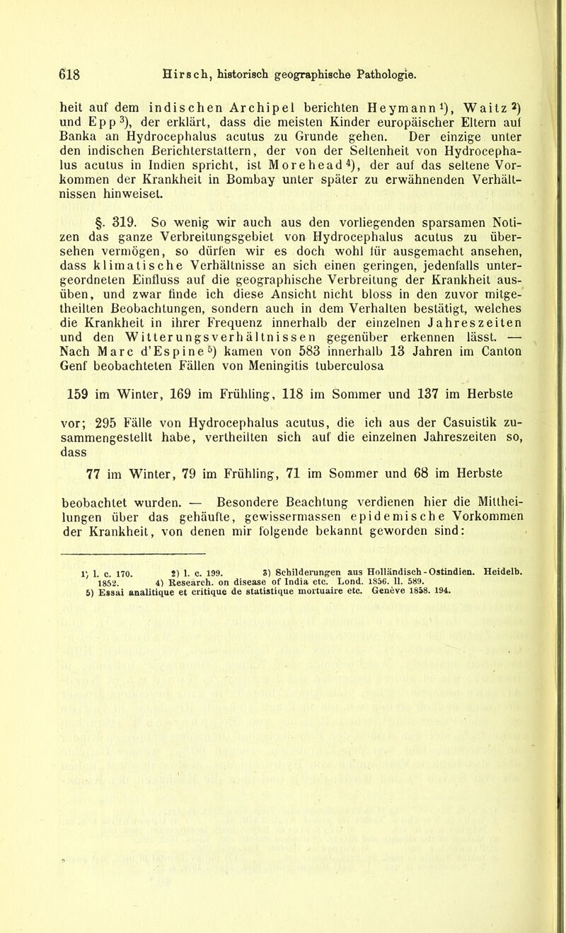 heit auf dem indischen Archipel berichten Heymann1), Waitz2) und Epp3), der erklärt, dass die meisten Kinder europäischer Eltern auf Banka an Hydrocephalus acutus zu Grunde gehen. Der einzige unter den indischen Berichterstattern, der von der Seltenheit von Hydrocepha- lus acutus in Indien spricht, ist Morehead4), der auf das seltene Vor- kommen der Krankheit in Bombay unter später zu erwähnenden Verhält- nissen hinweiset. §. 319. So wenig wir auch aus den vorliegenden sparsamen Noti- zen das ganze Verbreitungsgebiet von Hydrocephalus acutus zu über- sehen vermögen, so dürfen wir es doch wohl lür ausgemacht ansehen, dass klimatische Verhältnisse an sich einen geringen, jedenfalls unter- geordneten Einfluss auf die geographische Verbreitung der Krankheit aus- üben, und zwar finde ich diese Ansicht nicht bloss in den zuvor mitge- theilten Beobachtungen, sondern auch in dem Verhalten bestätigt, welches die Krankheit in ihrer Frequenz innerhalb der einzelnen Jahreszeiten und den Witterungsverhältnissen gegenüber erkennen lässt. — Nach Marc d’Espine5) kamen von 583 innerhalb 13 Jahren im Canton Genf beobachteten Fällen von Meningitis tuberculosa 159 im Winter, 169 im Frühling, 118 im Sommer und 137 im Herbste vor; 295 Fälle von Hydrocephalus acutus, die ich aus der Casuistik zu- sammengestellt habe, vertheilten sich auf die einzelnen Jahreszeiten so, dass 77 im Winter, 79 im Frühling, 71 im Sommer und 68 im Herbste beobachtet wurden. — Besondere Beachtung verdienen hier die Mitthei- lungen über das gehäufte, gewissermassen epidemische Vorkommen der Krankheit, von denen mir folgende bekannt geworden sind: 1', 1. c. 170. 2) 1. c. 199. 31 Schilderungen aus Holländisch - Ostindien. Heidelb. 1852. 41 Research, on disease of India etc. Lond. 1856. 11. 589. 5) Essai anaUtique et critique de statistique mortuaire etc. Geneve 1858. 194.