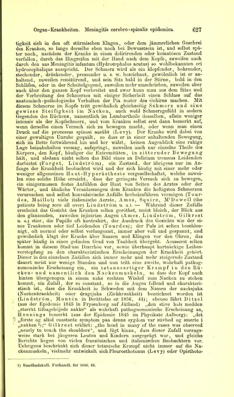 tigkeit sich in den oft stürmischen Klagen, oder dem jämmerlichen Geschrei des Kranken, so lange derselbe eben noch bei Bewusstsein ist, und selbst spä- ter noch, nachdem der Kranke in einen delirirenden oder komatösen Zustand verfallen, durch das Eingreifen mit der Hand nach dem Kopfe, zuweilen auch durch den aus Meningitis infantum (Hydrocephalus acutus) so wohlbekannten cri hydrocephalique ausspricht. Der Schmerz wird als ein klopfender, bohrender, stechender, drückender, pressender u. s. w. bezeichnet, gewöhnlich ist er an- haltend, zuweilen remittirend, und sein Sitz bald in der Stirne, bald in den Schläfen, oder in der Scheitelgegend, zuweilen mehr umschrieben, zuweilen aber auch über den ganzen Kopf verbreitet und zwar kann man aus dem Sitze und der Verbreitung des Schmerzes mit einiger Sicherheit einen Schluss auf das anatomisch-pathologische Verhalten der Pia mater des Gehirns machen. Mit diesem Schmerze im Kopfe tritt gewöhnlich gleichzeitig Schmerz und eine gewisse Steifigkeit im Nacken, auch wohl Schmerzgefühl in andern Gegenden des Rückens, namentlich im Lumbartheile desselben, allein weniger intensiv als der Kopfschmerz, und vom Kranken selbst erst dann bemerkt auf, wenn derselbe einen Versuch sich zu bewegen macht, oder wenn man einen Druck auf die processus spinosi ausübt (Levy). Der Kranke wird dabei von einer gewaltigen Unruhe gequält, so dass er in einer anhaltenden Bewegung, sich im Bette fortwährend hin und her wälzt, keinen Augenblick eine ruhige Lage beizubehalten vermag, aufspringt, zuweilen auch nur einzelne Theile des Körpers, den Kopf, häufiger die Extremitäten, in zitternder Bewegung hält, und alsdann nicht selten das Bild eines an Delirium tremens Leidenden darbietet (Sorget, Lindström), ein Zustand, der übrigens nur im An- fänge der Krankheit beobachtet wird und der sich häufig mit einer mehr oder weniger allgemeinen Haut-Hyperästhesie vergesellschaftet, welche zuwei- len eine solche Höhe erreicht, dass der geringste Versuch sich zu bewegen, ein einigermassen festes Anfühlen der Haut von Seiten des Arztes oder der Wärter, und ähnliche Veranlassungen dem Kranken die heftigsten Schmerzen verursachen und selbst konvulsivische Anfälle herbeizuführen vermögen (Tour- des, Maillot) viele italienische Aerzte, Arnes, Squire, M’Dowell (the patients being sore all over) Lindström u. a.). — Während dieser Zufälle erscheint das Gesicht des Kranken selten geröthet, meist bleich, der Blick aus den glänzenden, zuweilen injicirten Augen (Arnes, Lindström, Gilkrest u. a.) stier, die Pupille oft kontrahirt, der Ausdruck des Gesichts wie der ei- nes Trunkenen oder tief Leidenden (Tourdes); der Puls ist selten beschleu- nigt, oft normal oder selbst verlangsamt, immer aber voll und gespannt, und gewöhnlich klagt der Kranke über Sausen und Klingen vor den Ohren, das später häufig in einen gelinden Grad von Taubheit übergeht. Aeusserst selten kommt in diesem Stadium Diarrhöe vor, sowie überhaupt hartnäckige Leibes- verstopfung zu den charakteristischen Erscheinungen der Krankheit gehört. Dieser in den einzelnen Zufällen sich immer mehr und mehr steigernde Zustand dauert meist nur wenige Stunden und nun tritt eine zweite, wahrhaft pathog- nomonische Erscheinung ein, ein tetanusartiger Krampf in den Rü- cken- und namentlich den Nackenmuskeln, so dass der Kopf nach hinten übergezogen in einem nahe rechten Winkel zum Nacken zu stehen kommt, ein Zufall, der so constant, so in die Augen fallend und charakteri- stisch ist, dass die Krankheit in Schweden mit dem Namen der nacksjuka (Nackenkrankheit) oder dragsjuka (Ziehkrankheit) bezeichnet worden ist (Lindström, Monten in Berättelse or 1856, 44); ebenso führt Ditzel (aus der Epidemie 1845 in Frysenborg auf Jütland) „den stive hals medden „staerkt tilbageböjede nakke“ als wahrhaft pathognomonieche Erscheinung an, Hennings bemerkt (aus der Epidemie 1845 im Physikate Aalborg): „det „forste og altid constante Symptom paa denne sygdom var stivhed og smerte i „nakken1»;'1 Gilkrest erklärt: „the head in many of the cases was observed „nearly to toueh the shoulders“, und fügt hinzu, dass dieser Zufall vorzugs- weise stark bei jüngeren Leuten und Kindern ausgeprägt war, und gleiche Berichte liegen von vielen französischen und italienischen Beobachtern vor. Uebrigens beschränkt sich dieser tetanische Krampf nicht immer auf die Na- ckenmuskeln, vielmehr entwickelt sichPleurosthotonus (Levy) oder Opisthoto« 1) Sundhedskoll. Forbandl, for 1S4G, C6,