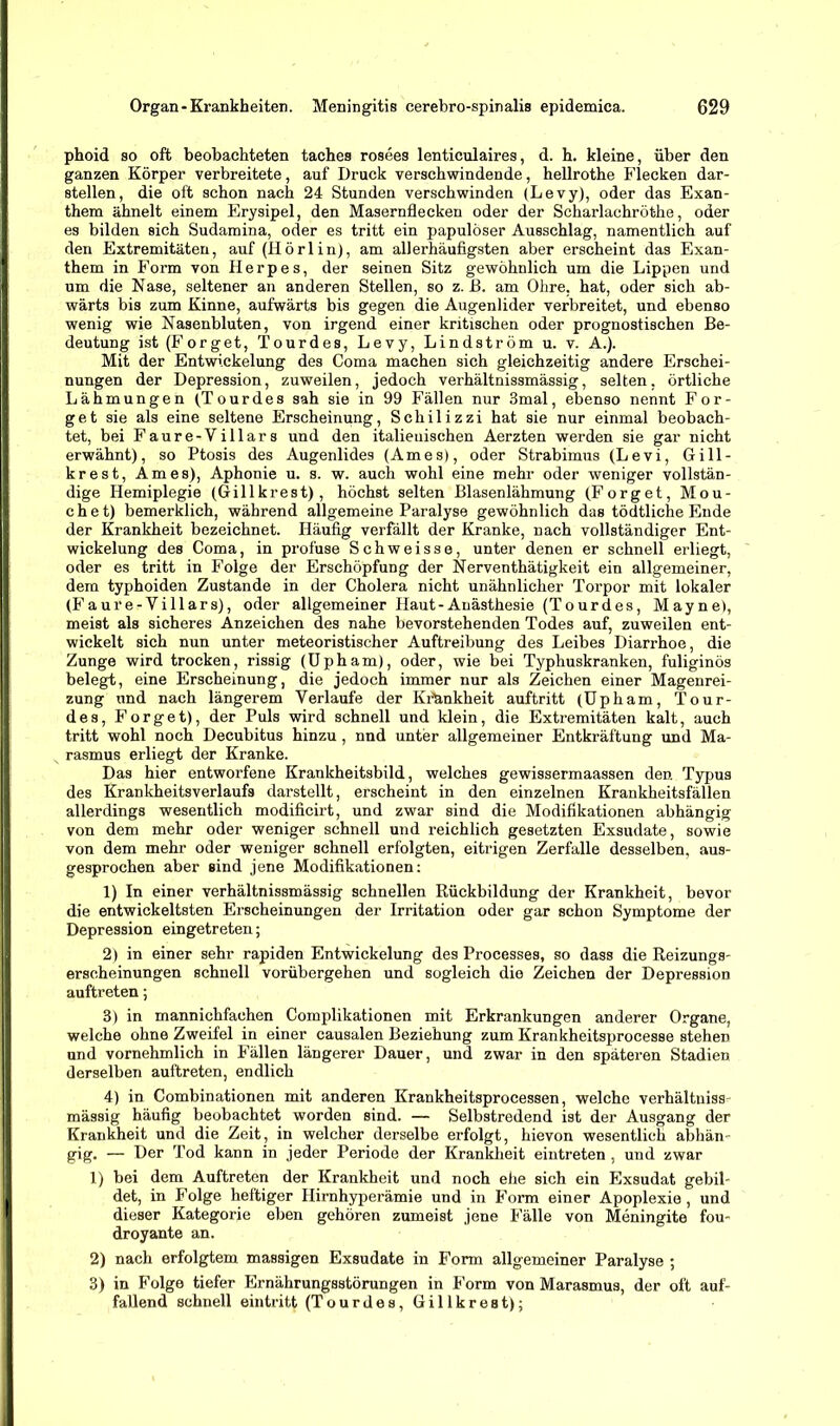 phoid so oft beobachteten taches rosees lenticulaires, d. h. kleine, über den ganzen Körper verbreitete, auf Druck verschwindende, hellrothe Flecken dar- stellen, die oft schon nach 24 Stunden verschwinden (Levy), oder das Exan- them ähnelt einem Erysipel, den Masernflecken oder der Scharlachröthe, oder es bilden sich Sudamina, oder es tritt ein papulöser Ausschlag, namentlich auf den Extremitäten, auf (Hörlin), am allerhäufigsten aber erscheint das Exan- them in Form von Herpes, der seinen Sitz gewöhnlich um die Lippen und um die Nase, seltener an anderen Stellen, so z. ß. am Ohre, hat, oder sich ab- wärts bis zum Kinne, aufwärts bis gegen die Augenlider verbreitet, und ebenso wenig wie Nasenbluten, von irgend einer kritischen oder prognostischen Be- deutung ist(Forget, Tourdes, Levy, Lindström u. v. A.). Mit der Entwickelung des Coma machen sich gleichzeitig andere Erschei- nungen der Depression, zuweilen, jedoch verhältnissmässig, selten, örtliche Lähmungen (Tourdes sah sie in 99 Fällen nur 3mal, ebenso nennt For- get sie als eine seltene Erscheinung, Schilizzi hat sie nur einmal beobach- tet, bei Faure-Villars und den italienischen Aerzten werden sie gar nicht erwähnt), so Ptosis des Augenlides (Arnes), oder Strabimus (Levi, Gill- krest, Arnes), Aphonie u. s. w. auch wohl eine mehr oder weniger vollstän- dige Hemiplegie (Grill kr es t), höchst selten Blasenlähmung (Forget, Mou- che t) bemerklich, während allgemeine Paralyse gewöhnlich das tödtliche Ende der Krankheit bezeichnet. Häufig verfällt der Kranke, nach vollständiger Ent- wickelung des Coma, in profuse Schweisse, unter denen er schnell erliegt, oder es tritt in Folge der Erschöpfung der Nerventhätigkeit ein allgemeiner, dem typhoiden Zustande in der Cholera nicht unähnlicher Torpor mit lokaler (Faure-Yillars), oder allgemeiner Haut-Anästhesie (Tourdes, Mayne), meist als sicheres Anzeichen des nahe bevorstehenden Todes auf, zuweilen ent- wickelt sich nun unter meteoristischer Auftreibung des Leibes Diarrhoe, die Zunge wird trocken, rissig (Upham), oder, wie bei Typhuskranken, fuliginös belegt, eine Erscheinung, die jedoch immer nur als Zeichen einer Magenrei- zung und nach längerem Verlaufe der Krankheit auftritt (Upham, Tour- des, Forget), der Puls wird schnell und klein, die Extremitäten kalt, auch tritt wohl noch Decubitus hinzu, nnd unter allgemeiner Entkräftung und Ma- rasmus erliegt der Kranke. Das hier entworfene Krankheitsbild, welches gewissermaassen den Typus des Krankheitsverlaufs darstellt, erscheint in den einzelnen Krankheitsfällen allerdings wesentlich modificirt, und zwar sind die Modifikationen abhängig von dem mehr oder weniger schnell und reichlich gesetzten Exsudate, sowie von dem mehr oder weniger schnell erfolgten, eitrigen Zerfalle desselben, aus- gesprochen aber sind jene Modifikationen: 1) In einer verhältnissmässig schnellen Rückbildung der Krankheit, bevor die entwickeltsten Erscheinungen der Irritation oder gar schon Symptome der Depression eingetreten; 2) in einer sehr rapiden Entwickelung des Processes, so dass die Reizungs- erseheinungen schnell vorübergehen und sogleich die Zeichen der Depression auftreten; 3) in mannichfachen Complikationen mit Erkrankungen anderer Organe, welche ohne Zweifel in einer causalen Beziehung zum Krankheitsprocesse stehen und vornehmlich in Fällen längerer Dauer, und zwar in den späteren Stadien derselben auftreten, endlich 4) in Combinationen mit anderen Krankheitsprocessen, welche verhältuiss mässig häufig beobachtet worden sind. — Selbstredend ist der Ausgang der Krankheit und die Zeit, in welcher derselbe erfolgt, hievon wesentlich abhän- gig, — Der Tod kann in jeder Periode der Krankheit eintreten , und zwar 1) bei dem Auftreten der Krankheit und noch ehe sich ein Exsudat gebil- det, in Folge heftiger Hirnhyperämie und in Form einer Apoplexie , und dieser Kategorie eben gehören zumeist jene Fälle von Meningite fou- droyante an. 2) nach erfolgtem massigen Exsudate in Form allgemeiner Paralyse ; 3) in Folge tiefer Ernährungsstörungen in Form von Marasmus, der oft auf- fallend schnell eintritt (Tourdes, Gillkreat);