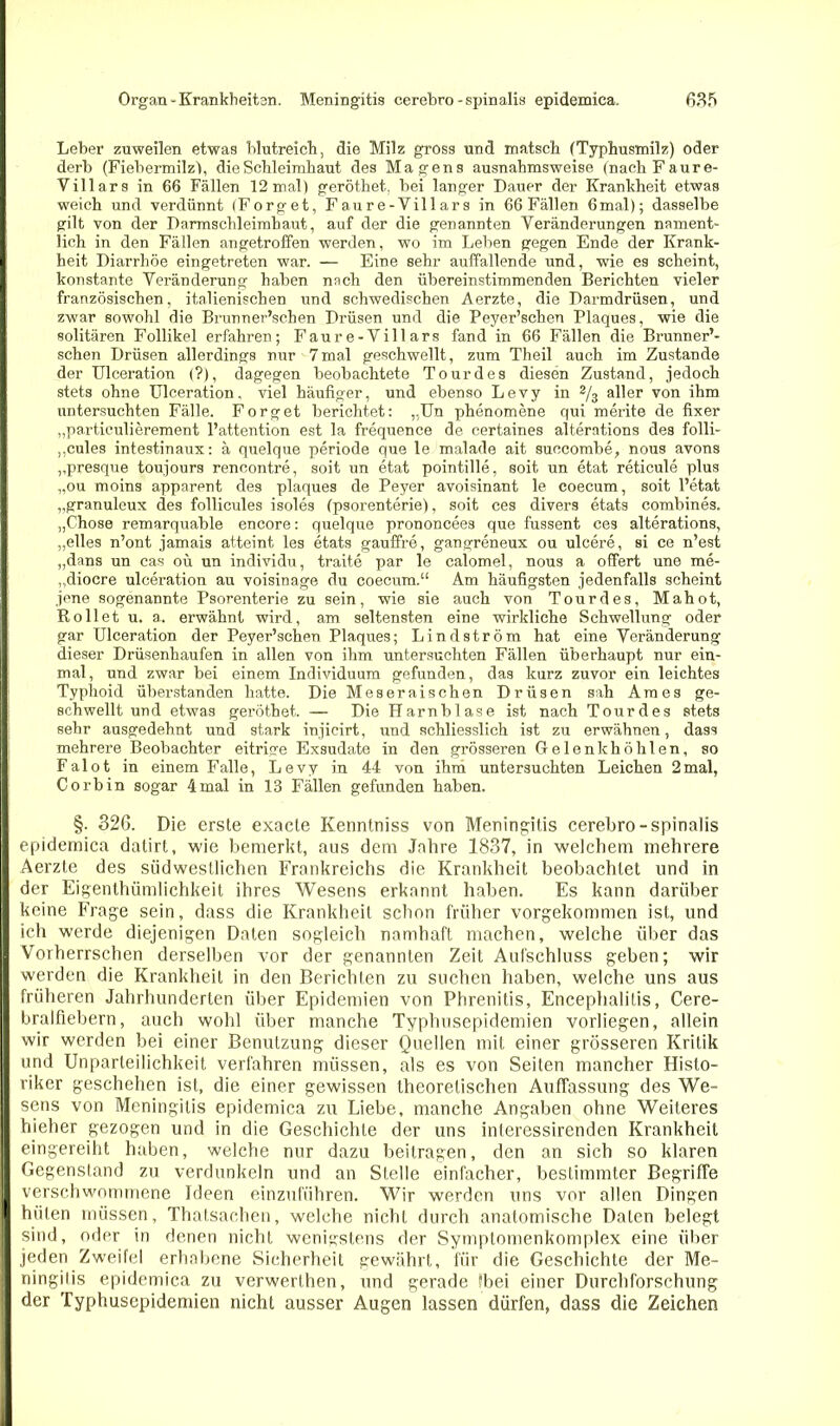 Leber zuweilen etwas blutreich, die Milz gross und matsch (Typhusmilz) oder derb (Fiebermilz), die Schleimhaut des Magens ausnahmsweise (nacliFaure- Villars in 66 Fällen 12 mal) geröthet. bei langer Dauer der Krankheit etwas weich und verdünnt (Forget, Faure-Villars in 66 Fällen 6mal); dasselbe gilt von der Darmschleimhaut, auf der die genannten Veränderungen nament- lich in den Fällen angetroffen werden, wo im Leben gegen Ende der Krank- heit Diarrhöe eingetreten war. — Eine sehr auffallende und, wie es scheint, konstante Veränderung haben nach den übereinstimmenden Berichten vieler französischen, italienischen und schwedischen Aerzte, die Darmdrüsen, und zwar sowohl die Brunner’schen Drüsen und die Peyer’scheu Plaques, wie die solitären Follikel erfahren; Faure-Villars fand in 66 Fällen die Brunner’- schen Drüsen allerdings nur 7 mal geschwellt, zum Theil auch im Zustande der Ulceration (?), dagegen beobachtete Tour des diesen Zustand, jedoch stets ohne Ulceration, viel häufiger, und ebenso Levy in 2/3 aller von ihm untersuchten Fälle. Forget berichtet: „Un phenomene qui merite de fixer „particulierement l’attention est la frequence de certaines alterations des folli- ,,cules intestinaux: ä quelque periode que le malade ait suocombe, nous avons ,,presque toujours rencontre, soit un etat pointille, soit un etat reticule plus „ou moins apparent des plaques de Peyer avoisinant le coecum, soit l’etat „granuleux des follicules isoles (psorenterie), soit ces divers etats combines. „Chose remarquable encore: quelque prononcees que fussent ces alterations, „elles n’ont jamais atteint les etats gauffre, gangreneux ou ulcere, si ce n’est „dans un cas oü un individu, traite par le calomel, nous a offert une me- „diocre ulceration au voisinage du coecum.“ Am häufigsten jedenfalls scheint jene sogenannte Psorenterie zu sein, wie sie auch von Tourdes, Mahot, Rollet u. a. erwähnt wird, am seltensten eine wirkliche Schwellung oder gar Ulceration der Peyer’schen Plaques; Lind ström hat eine Veränderung dieser Drüsenhaufen in allen von ihm untersuchten Fällen überhaupt nur ein- mal, und zwar bei einem Individuum gefunden, das kurz zuvor ein leichtes Typhoid überstanden hatte. Die Meseraischen Drüsen sah Am es ge- schwellt und etwas geröthet. — Die Harnblase ist nach Tourdes stets sehr ausgedehnt und stark injicirt, und schliesslich ist zu erwähnen, dass mehrere Beobachter eitrige Exsudate in den grösseren Gelenk höhten, so Falot in einem Falle, Levy in 44 von ihm untersuchten Leichen 2mal, Corbin sogar 4mal in 13 Fällen gefunden haben. §. 326. Die erste exacte Kenntniss von Meningitis cerebro-spinalis epidemica datirt, wie bemerkt, aus dem Jahre 1837, in welchem mehrere Aerzte des südwestlichen Frankreichs die Krankheit beobachtet und in der Eigenthümlichkeit ihres Wesens erkannt haben. Es kann darüber keine Frage sein, dass die Krankheit schon früher vorgekommen ist, und ich werde diejenigen Daten sogleich namhaft machen, welche über das Vorherrschen derselben vor der genannten Zeit Aufschluss geben; wir werden die Krankheit in den Berichten zu suchen haben, welche uns aus früheren Jahrhunderten über Epidemien von Phrenitis, Encephalitis, Cere- bralfiebern, auch wohl über manche Typhusepidemien vorliegen, allein wir werden bei einer Benutzung dieser Quellen mit einer grösseren Kritik und Unparteilichkeit verfahren müssen, als es von Seiten mancher Histo- riker geschehen ist, die einer gewissen theoretischen Auffassung des We- sens von Meningitis epidemica zu Liebe, manche Angaben ohne Weiteres hieher gezogen und in die Geschichte der uns interessirenden Krankheit eingereiht haben, welche nur dazu beitragen, den an sich so klaren Gegenstand zu verdunkeln und an Stelle einfacher, bestimmter Begriffe verschwommene Ideen einzuführen. Wir werden uns vor allen Dingen hüten müssen, Thatsachen, welche nicht durch anatomische Daten belegt sind, oder in denen nicht wenigstens der Symplontenkomplex eine über jeden Zweifel erhobene Sicherheit gewährt, für die Geschichte der Me- ningitis epidemica zu verwerthen, und gerade Sbei einer Durchforschung der Typhusepidemien nicht ausser Augen lassen dürfen, dass die Zeichen