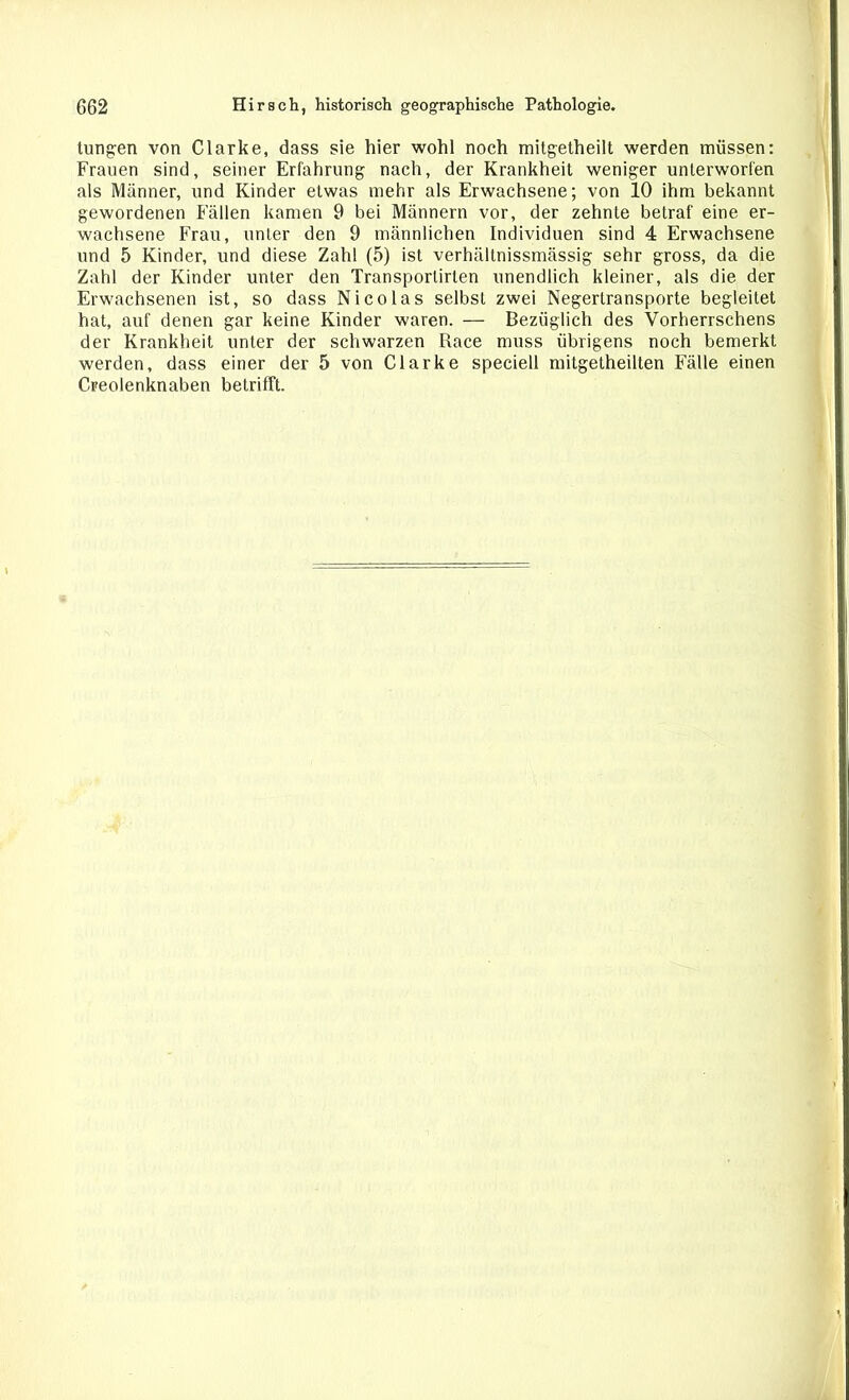 tungen von Clarke, dass sie hier wohl noch mitgetheilt werden müssen: Frauen sind, seiner Erfahrung nach, der Krankheit weniger unterworfen als Männer, und Kinder etwas mehr als Erwachsene; von 10 ihm bekannt gewordenen Fällen kamen 9 bei Männern vor, der zehnte betraf eine er- wachsene Frau, unter den 9 männlichen Individuen sind 4 Erwachsene und 5 Kinder, und diese Zahl (5) ist verhältnissmässig sehr gross, da die Zahl der Kinder unter den Transporlirten unendlich kleiner, als die der Erwachsenen ist, so dass Nicolas selbst zwei Negertransporte begleitet hat, auf denen gar keine Kinder waren. — Bezüglich des Vorherrschens der Krankheit unter der schwarzen Race muss übrigens noch bemerkt werden, dass einer der 5 von Clarke speciell mitgetheilten Fälle einen Creolenknaben betrifft.