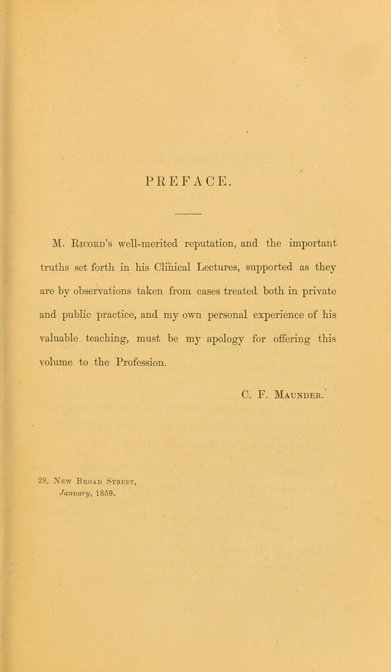 PREFACE. M. Ricord’s well-merited reputation, and the important truths set forth in his Clinical Lectures, supported as they are by observations taken from cases treated both in private and public practice, and my own personal experience of his valuable teaching, must be my apology for offering this volume to the Profession. C. F. Maunder. 29, New Broad Street, January, 1859.