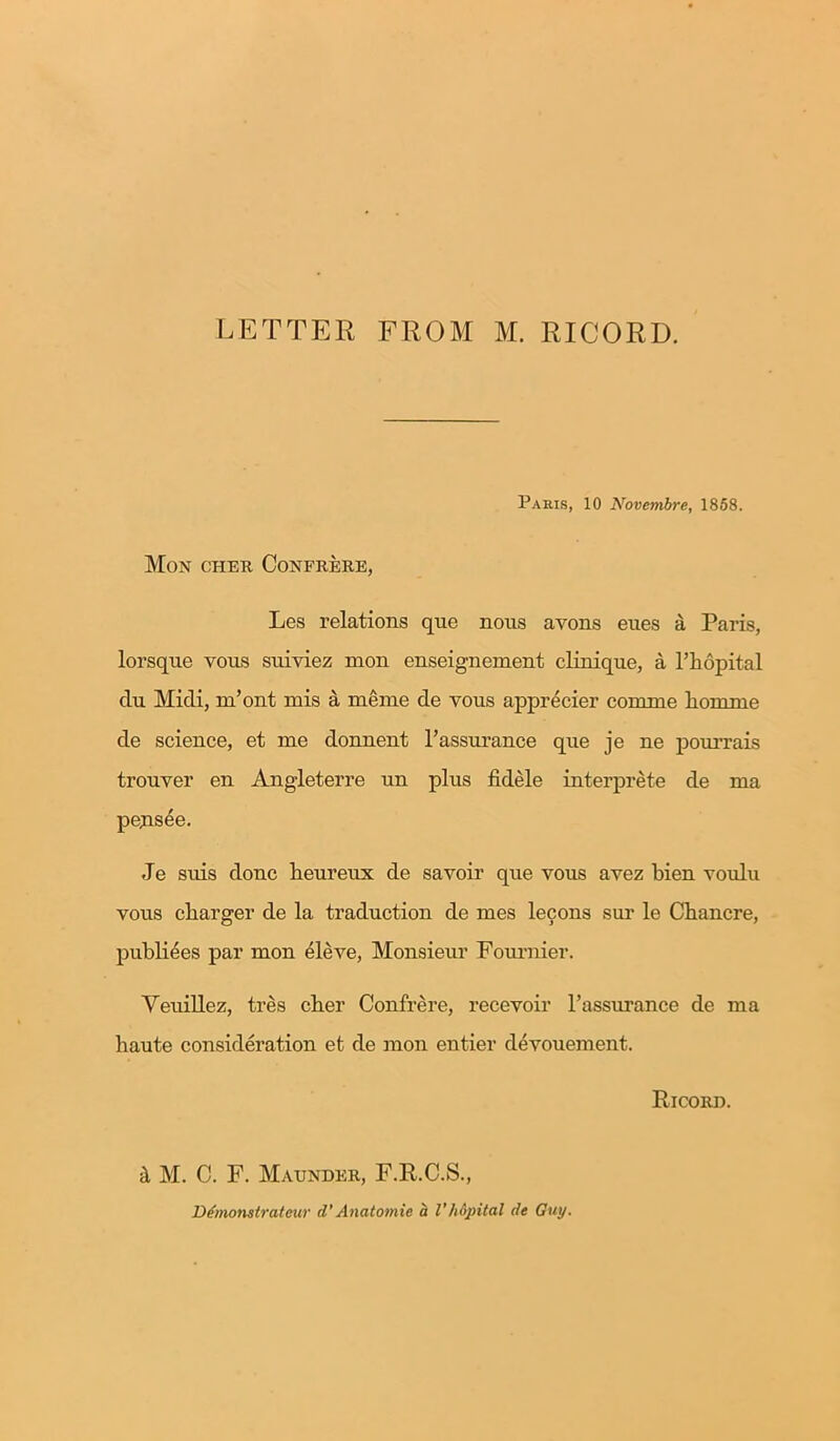 LETTER FROM M. RICORD. Paris, 10 Novembre, 1858. Mon cheh Confrere, Les relations que nous avons eues a Paris, lorsqne vous suiviez mon enseignement clinique, a l’liopital clu Midi, m’ont mis a meme de yous apprecier conime liomrne de science, et me donnent l’assurance que je ne pourrais trouver en Angleterre un plus fidele interprete de ma pejisee. Je suis done heureux de savoir que vous avez bien voulu vous cliarger de la traduction de mes lecons sur le Chancre, publiees par mon eleve, Monsieur Fournier. Yeuillez, tres cber Confrere, recevoir l’assurance de ma haute consideration et de mon entier devouement. Ricord. M. C. F. Maunder, F.R.C.S., Demonstrateur cT Anatomic a VhSpital de Guy.