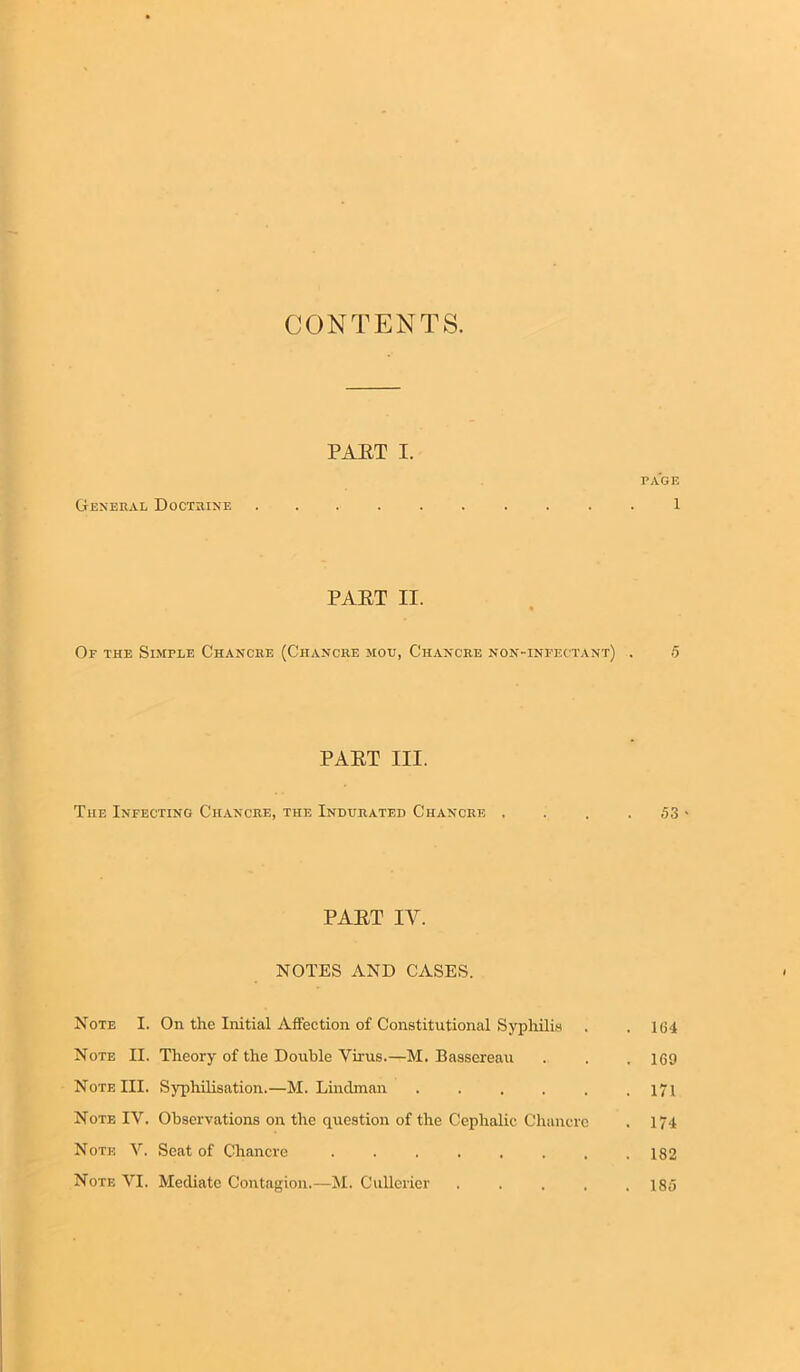 CONTENTS. PAET I. PAGE General Doctrine .......... 1 PAET II. Of the Simple Chancre (Chancre mou, Chancre non-infectant) . 5 PAET III. The Infecting Chancre, the Indurated Chancre , . . . 53 • PAET IY. NOTES AND CASES. Note I. On the Initial Affection of Constitutional Syphilis . . 1(J4 Note II. Theory of the Double Virus.—M. Bassereau . . . 169 Note III. Syphilisation.—M. Linclman . . . . . .171 Note IV. Observations on the question of the Cephalic Chancre . 174 Note V. Seat of Chancre ........ 182