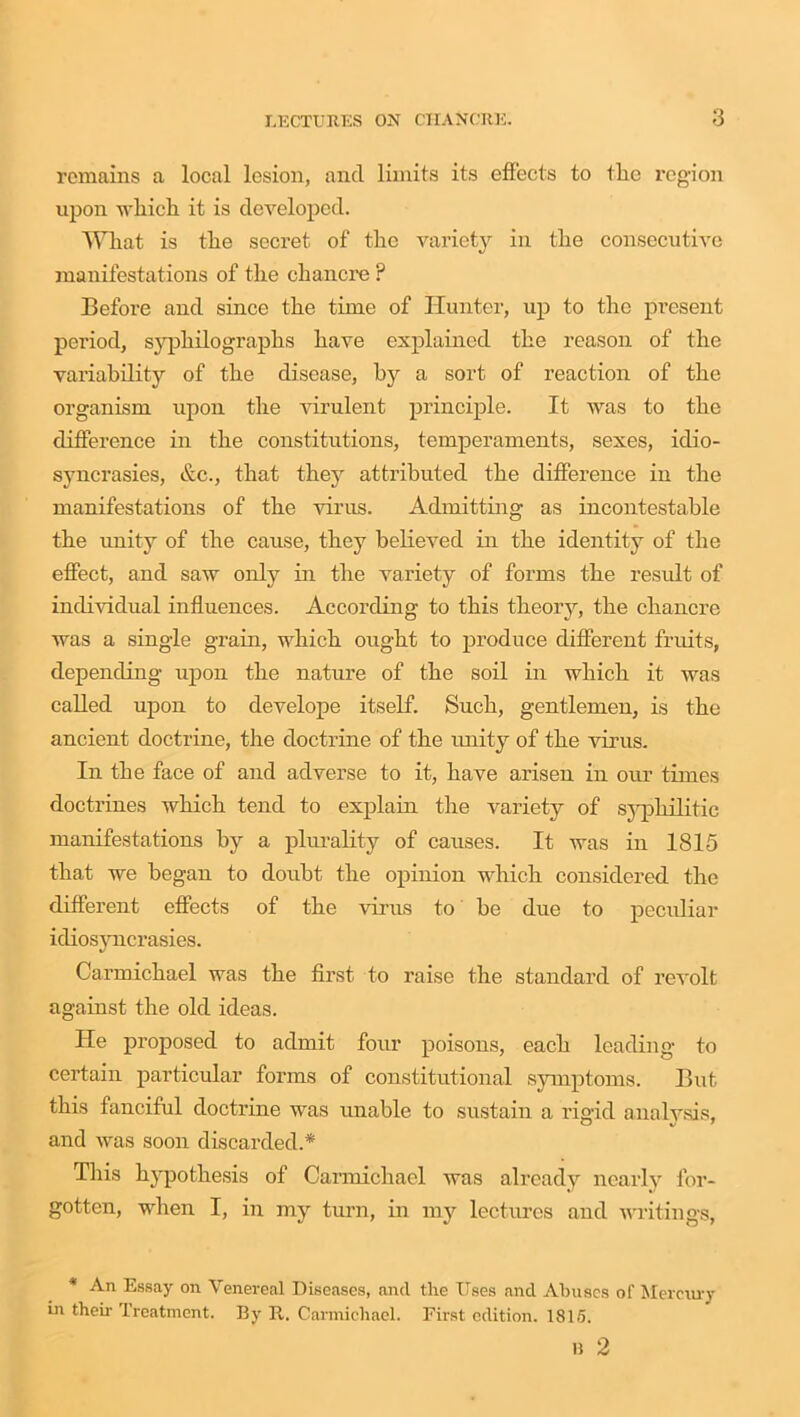 remains a local lesion, and limits its effects to tlie region upon which it is developed. What is the secret of tine variety in the consecutive manifestations of the chancre P Before and since the time of Hunter, up to the present period, syphilographs have explained the reason of the variability of the disease, by a sort of reaction of the organism upon the virulent principle. It was to the difference in the constitutions, temperaments, sexes, idio- syncrasies, &c., that they attributed the difference in the manifestations of the virus. Admitting as incontestable the unity of the cause, they believed in the identity of the effect, and saw only in the variety of forms the result of individual influences. According to this theory, the chancre was a single grain, which ought to produce different fruits, depending upon the nature of the soil in which it was called upon to develope itself. Such, gentlemen, is the ancient doctrine, the doctrine of the unity of the virus. In the face of and adverse to it, have arisen in our times doctrines which tend to explain the variety of syphilitic manifestations by a plurality of causes. It was in 1815 that we began to doubt the opinion which considered the different effects of the virus to be due to peculiar idiosyncrasies. Carmichael was the first to raise the standard of revolt against the old ideas. He proposed to admit four poisons, each leading to certain particular forms of constitutional symptoms. But this fanciful doctrine was unable to sustain a rigid analysis, and was soon discarded.* This hypothesis of Carmichael was already nearly for- gotten, when I, in my turn, in my lectures and writings, * An Essay on Venereal Diseases, and the Uses and Abuses of Mercury in then- Treatment. By It. Carmichael. First edition. 1815. n 2