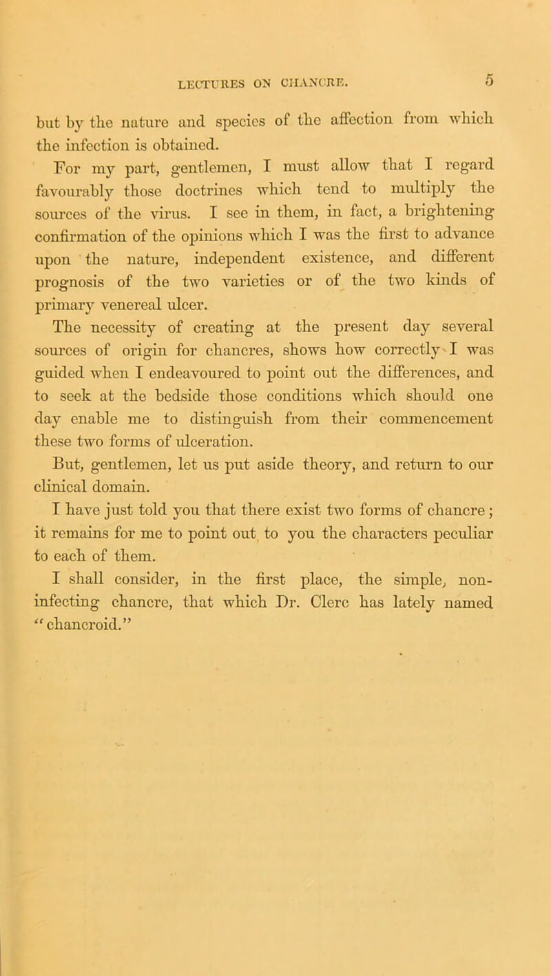 but by the nature and species of the affection from which the infection is obtained. For my part, gentlemen, I must allow that I regard favourably those doctrines which tend to multiply the sources of the virus. I see in them, in fact, a brightening confirmation of the opinions which I was the first to advance upon the nature, independent existence, and different prognosis of the two varieties or of the two kinds of primary venereal ideer. The necessity of creating at the present day several sources of origin for chancres, shows how correctly I was guided when I endeavoured to point out the differences, and to seek at the bedside those conditions which should one day enable me to distinguish from their commencement these two forms of ulceration. But, gentlemen, let us put aside theory, and return to our clinical domain. I have just told you that there exist two forms of chancre; it remains for me to point out to you the characters peculiar to each of them. I shall consider, in the first place, the simple, non- infecting chancre, that which Dr. Clerc has lately named “ chancroid.”