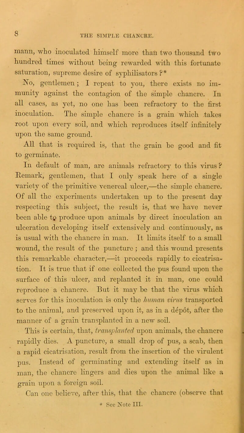 THE SIMPLE CHANCRE. manu, who inoculated himself more than two thousand two hundred times without being rewarded with this fortunate saturation, supreme desire of syphilisators ?* IsTo, gentlemen; I repeat to you, there exists no im- munity against the contagion of the simple chancre. In all cases, as yet, no one has been refractory to the first inoculation. The simple chancre is a grain which takes root upon every soil, and which reproduces itself infinitely upon the same ground. All that is required is, that the grain be good and fit to germinate. In default of man, are animals refractory to this virus ? Remark, gentlemen, that I only speak here of a single variety of the primitive venereal ulcer,—the simple chancre. Of all the experiments undertaken up to the present day respecting this subject, the result is, that we have never been able tp produce upon animals by direct inoculation an ulceration developing itself extensively and continuously, as is usual with the chancre in man. It limits itself to a small wound, the result of the puncture ; and this woiuid presents this remarkable character,—it proceeds rapidly to cicatrisa- tion. It is true that if one collected the pus found upon the surface of this ulcer, and replanted it in man, one could reproduce a chancre. But it may be that the virus which serves for this inoculation is only the human virus transported to the animal, and preserved upon it, as in a depot, after the manner of a grain transplanted in a new soil. This is certain, that, transplanted upon animals, the chancre rapidly dies. A puncture, a small drop of pus, a scab, then a rapid cicatrisation, result from the insertion of the virulent pus. Instead of germinating and extending itself as in man, the chancre lingers and dies upon the animal like a grain upon a foreign soil. Can one believe, after this, that the chancre (observe that