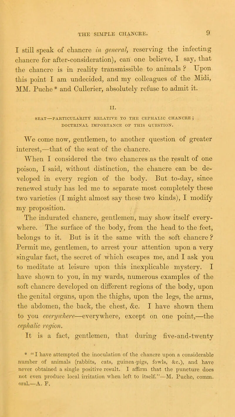 I still speak of chancre in general, reserving the infecting chancre for after-consideration), can one believe, I say, that the chancre is in reality transmissible to animals ? Upon this point I am undecided, and my colleagues of the Midi, MM. Puche * and Cullerier, absolutely refuse to admit it. ii. SEAT—PARTICULARITY RELATIVE TO THE CEPHALIC CHANCRE J DOCTRINAL IMPORTANCE OF THIS QUESTION. We come now, gentlemen, to another question of greater interest,—that of the seat of the chancre. When I considered the two chancres as the result of one poison, I said, without distinction, the chancre can be de- veloped in every region of the body. But to-day, since renewed study has led me to separate most completely these two varieties (I might almost say these two kinds), I modify my proposition. The indurated chancre, gentlemen, may show itself every- where. The surface of the body, from the head to the feet, belongs to it. But is it the same with the soft chancre ? Permit me, gentlemen, to arrest your attention upon a very singular fact, the secret of which escapes me, and I ask you to meditate at leisure upon this inexplicable mystery. I have shown to you, in my wards, numerous examples of the soft chancre developed on different regions of the body, upon the genital organs, upon the thighs, upon the legs, the arms, the abdomen, the back, the chest, &c. I have shown them to you everywhere—everywhere, except on one point,—the cephalic region. It is a fact, gentlemen, that during five-and-twenty * “I have attempted the inoculation of the chancre upon a considerable number of animals (rabbits, cats, guinea-pigs, fowls, &c.), and have never obtained a single positive result. I affirm that the puncture does not even produce local irritation when left to itself.”—M. Puche, comm, oral.—A. E.