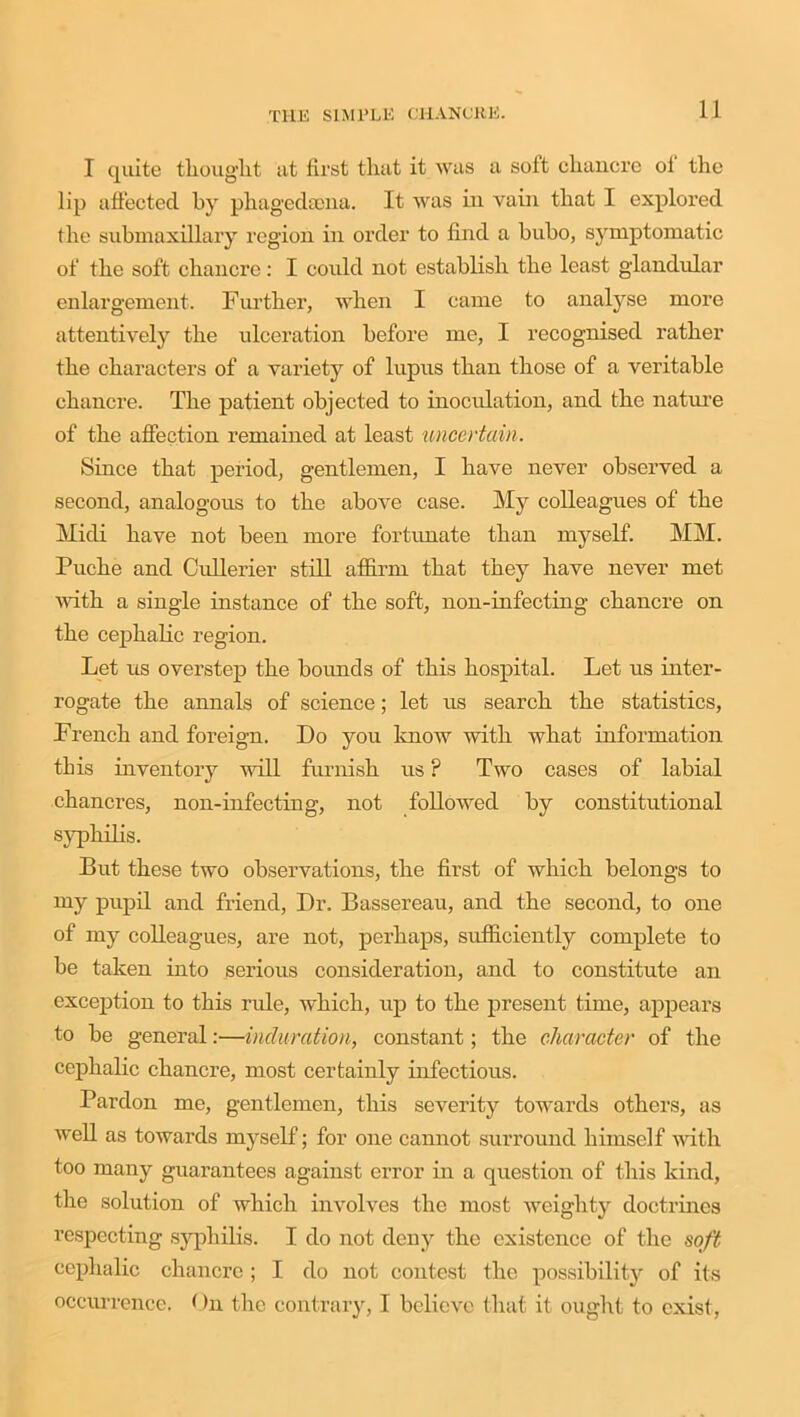 I quite thought at first that it was a soft chancre oi the lip affected by phagedaona. It was in vain that I explored the submaxillary region in order to find a bubo, symptomatic of the soft chancre: I could not establish the least glandular enlargement. Further, when I came to analyse more attentively the ulceration before me, I recognised rather the characters of a variety of lupus than those of a veritable chancre. The patient objected to inoculation, and the nature of the affection remained at least uncertain. Since that period, gentlemen, I have never observed a second, analogous to the above case. My colleagues of the Midi have not been more fortunate than myself. MM. Puche and Cullerier still affirm that they have never met with a single instance of the soft, non-infecting chancre on the cephalic region. Let us overstep the boimds of this hospital. Let us inter- rogate the annals of science; let us search the statistics, French and foreign. Do you know with what information this inventory will furnish us ? Two cases of labial chancres, non-infecting, not followed by constitutional syphilis. But these two observations, the first of which belongs to my pupil and friend, Dr. Bassereau, and the second, to one of my colleagues, are not, perhaps, sufficiently complete to be taken into serious consideration, and to constitute an exception to this rule, which, up to the present time, appears to be general:—induration, constant; the character of the cephalic chancre, most certainly infectious. Pardon me, gentlemen, this severity towards others, as well as towards myself; for one cannot surround himself with too many guarantees against error in a question of this kind, the solution of which involves the most weighty doctrines respecting syphilis. I do not deny the existence of the soft cephalic chancre ; I do not contest the possibilit}' of its occurrence. On the contrary, I believe that it ought to exist,