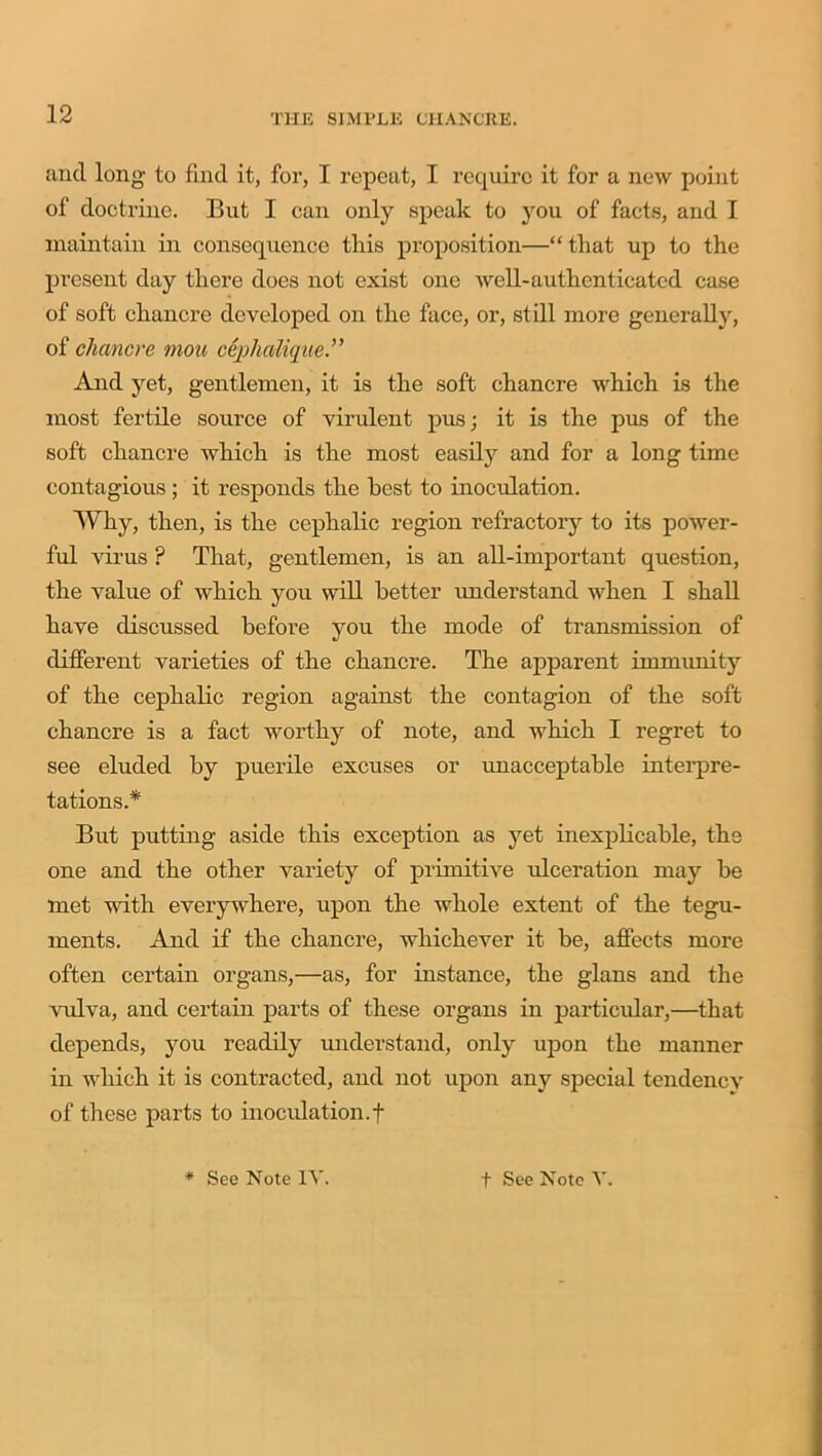 and long to find it, for, I repeat, I require it for a new point of doctrine. But I can only speak to you of facts, and I maintain in consequence this proposition—“that up to the present day there does not exist one well-authenticated case of soft chancre developed on the face, or, still more generally, of chancre mou cephaliqne.” And yet, gentlemen, it is the soft chancre which is the most fertile source of virulent pus; it is the pus of the soft chancre which is the most easily and for a long time contagious; it responds the best to inoculation. Why, then, is the cephalic region refractory to its power- ful virus ? That, gentlemen, is an all-important question, the value of which you will better understand when I shall have discussed before you the mode of transmission of different varieties of the chancre. The apparent immunity of the cephalic region against the contagion of the soft chancre is a fact worthy of note, and which I regret to see eluded by puerile excuses or unacceptable interpre- tations.* But putting aside this exception as yet inexplicable, the one and the other variety of primitive ulceration may be met with everywhere, upon the whole extent of the tegu- ments. And if the chancre, whichever it be, affects more often certain organs,—as, for instance, the glans and the vulva, and certain parts of these organs in particular,—that depends, you readily understand, only upon the manner in which it is contracted, and not upon any special tendency of these parts to inoculation.f