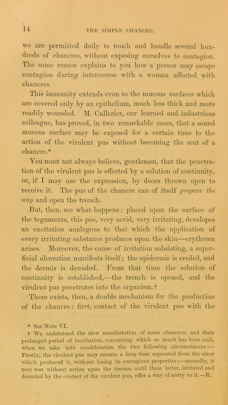 we are permitted daily to touch and handle several hun- dreds of chancres, without exposing ourselves to contagion. The same reason explains to you how a person may escape contagion during intercourse with a woman affected with chancres. This immunity extends even to the mucous surfaces which are covered only by an epithelium, much less thick and more readily wounded. M. Cullerier, our learned and industrious colleague, has proved, in two remarkable cases, that a sound mucous surface may he exposed for a certain time to the action of the virulent pus without becoming the seat of a chancre.* You must not always believe, gentlemen, that the penetra- tion of the virulent pus is effected by a solution of continuity, or, if I may use the expression, by doors thrown open to receive it. The pus of the chancre can of itself prepare the way and open the trench. But, then, see what happens: placed upon the surface of the tegiunents, this pus, very acrid, very irritating, developes an excitation analogous to that which the application of every irritating substance produces upon the skin—erythema arises. Moreover, the cause of irritation subsisting, a super- ficial ulceration manifests itself; the epidermis is eroded, and the dermis is denuded. From that time the solution of continuity is established,—the trench is opened, and the virulent pus penetrates into the organism.f There exists, then, a double mechanism for the production of the chancre: first, contact of the virulent pus with the * See Note YI. f We understand the slow manifestation of some chancres, and their prolonged period of incubation, concerning which so much has been said, when we take into consideration the two following circumstances Firstly, the virulent pus may remain a long time separated from the ulcer which produced it, without losing its contagious properties;—secondly, it may rest without action upon the tissues, until these latter, irritated and denuded by the contact of the virulent pus, olfer a way of entry to it.—R.