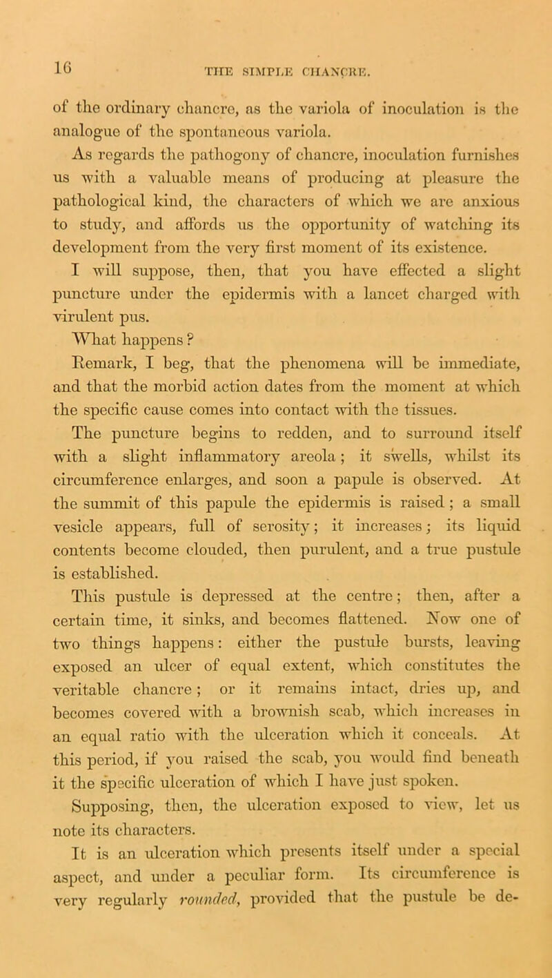 1G of the ordinary chancre, as the variola of inoculation is the analogue of the spontaneous variola. As regards the pathogony of chancre, inoculation furnishes us with a valuable means of producing at pleasure the pathological kind, the characters of which we are anxious to study, and affords us the opportunity of watching its development from the very first moment of its existence. I will suppose, then, that you have effected a slight puncture under the epidermis with a lancet charged with virulent pus. What happens ? Remark, I beg, that the phenomena will be immediate, and that the morbid action dates from the moment at which the specific cause comes into contact with the tissues. The puncture begins to redden, and to surroimd itself with a slight inflammatory areola; it swells, whilst its circumference enlarges, and soon a papule is observed. At the summit of this papule the epidermis is raised; a small vesicle appears, full of serosity; it increases; its liquid contents become clouded, then purulent, and a true pustule is established. This pustule is depressed at the centre; then, after a certain time, it sinks, and becomes flattened. Row one of two things happens: either the pustule bursts, leaving exposed an ulcer of equal extent, which constitutes the veritable chancre; or it remains intact, dries up, and becomes covered with a brownish scab, which increases in an equal ratio with the ulceration which it conceals. At this period, if you raised the scab, you would find beneath it the specific ulceration of which I have just spoken. Supposing, then, the ulceration exposed to view, let us note its characters. It is an ulceration which presents itself under a special aspect, and under a peculiar form. Its circumference is very regularly rounded, provided that the pustule be de-