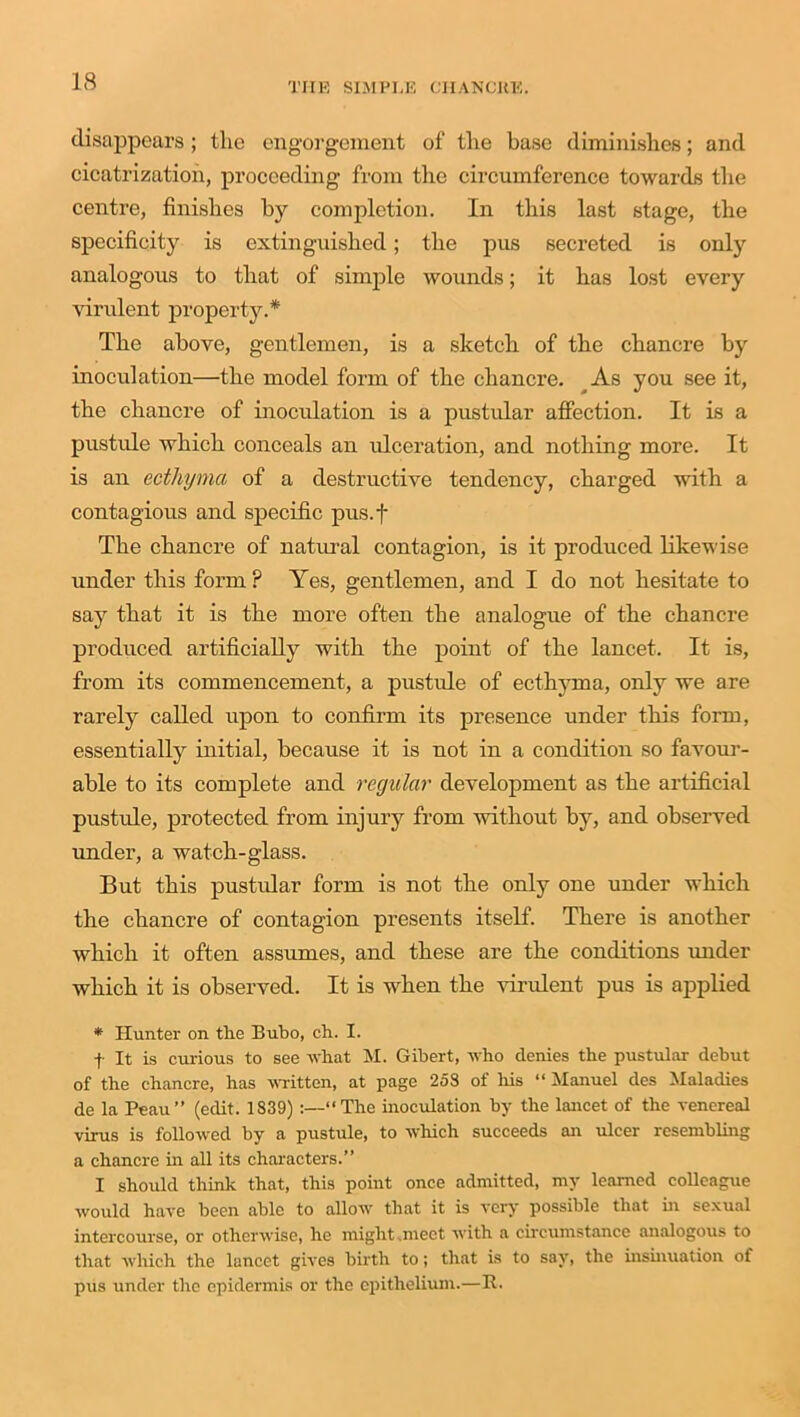 disappears ; the engorgement of the base diminishes; and cicatrization, proceeding from the circumference towards the centre, finishes by completion. In this last stage, the specificity is extinguished; the pus secreted is only analogous to that of simple wounds; it has lost every virulent property.* The above, gentlemen, is a sketch of the chancre by inoculation—the model form of the chancre. As you see it, the chancre of inoculation is a pustular affection. It is a pustule which conceals an ulceration, and nothing more. It is an ecthyma of a destructive tendency, charged with a contagious and specific pus.f The chancre of natural contagion, is it produced likewise under this form ? Yes, gentlemen, and I do not hesitate to say that it is the more often the analogue of the chancre produced artificially with the point of the lancet. It is, from its commencement, a pustule of ecthyma, only we are rarely called upon to confirm its presence under this form, essentially initial, because it is not in a condition so favour- able to its complete and regular development as the artificial pustule, protected from injury from without by, and observed under, a watch-glass. But this pustular form is not the only one under which the chancre of contagion presents itself. There is another which it often assumes, and these are the conditions under which it is observed. It is when the virulent pus is applied * Hunter on the Bubo, ch. I. f It is curious to see what M. Gibert, who denies the pustular debut of the chancre, has written, at page 258 of his “ Manuel des Maladies de la Peau” (edit. 1839) :—“The inoculation by the lancet of the venereal virus is followed by a pustule, to which succeeds an ulcer resembling a chancre hr all its characters.” I should think that, this point once admitted, my learned colleague would have been able to allow that it is very possible that in sexual intercourse, or otherwise, he might,meet with a circumstance analogous to that which the lancet gives birth to; that is to say, the insinuation of pus under the epidermis or the epithelium.—R.