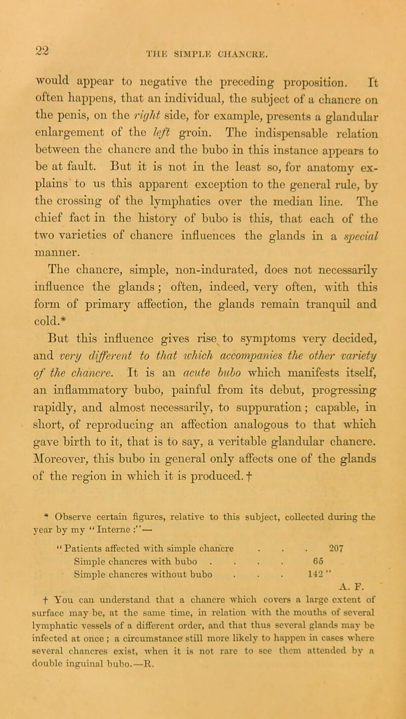 would appear to negative the preceding proposition. It often happens, that an individual, the subject of a chancre on the penis, on the right side, for example, presents a glandular enlargement of the left groin. The indispensable relation between the chancre and the bubo in this instance appears to be at fault. But it is not in the least so, for anatomy ex- plains to us this apparent exception to the general rule, by the crossing of the lymphatics over the median line. The chief fact in the history of bubo is this, that each of the two varieties of chancre influences the glands in a special manner. The chancre, simple, non-indurated, does not necessarily influence the glands ; often, indeed, very often, with this form of primary affection, the glands remain tranquil and cold.* But this influence gives rise to symptoms very decided, and very different to that which accompanies the other variety of the chancre. It is an acute bubo which manifests itself, an inflammatory bubo, painful from its debut, progressing rapidly, and almost necessarily, to suppuration; capable, in short, of reproducing an affection analogous to that which gave birth to it, that is to say, a veritable glandular chancre. Moreover, this bubo in general only affects one of the glands of the region in which it is produced, f * Observe certain figures, relative to this subject, collected during the year by my “ Interne — “ Patients affected with simple chancre . . . 207 Simple chancres with bubo . . . . 65 Simple chancres without bubo . . . 142 ” A. F. f You can understand that a chancre which covers a large extent of surface may be, at the same time, in relation with the mouths of several lymphatic vessels of a different order, and that thus several glands may be infected at once ; a circumstance still more likely to happen in cases where several chancres exist, when it is not rare to see them attended bv a double inguinal bubo.—It.