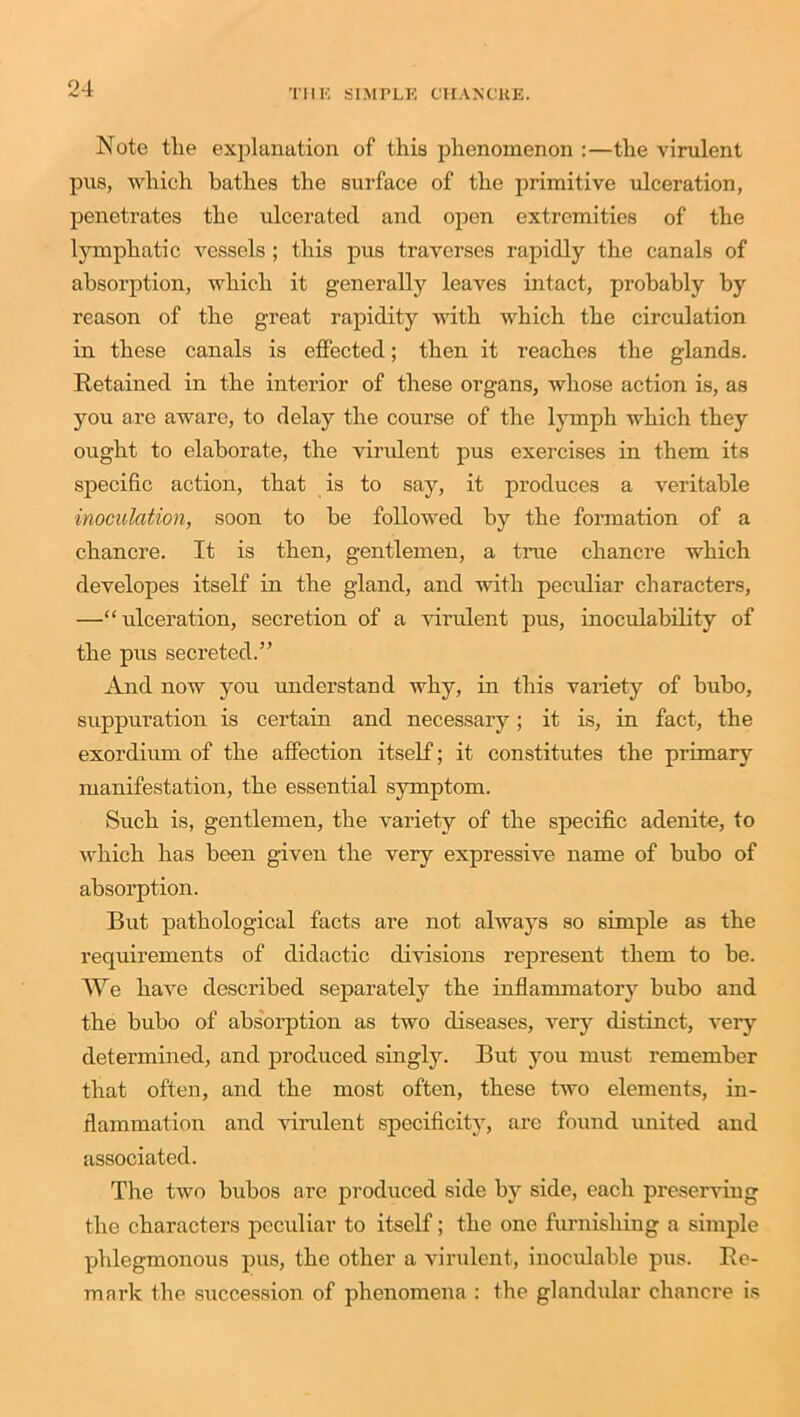 Note the explanation of this phenomenon :—the virulent pus, which bathes the surface of the primitive ulceration, penetrates the ulcerated and open extremities of the lymphatic vessels ; this pus traverses rapidly the canals of absorption, which it generally leaves intact, probably by reason of the great rapidity with which the circulation in these canals is effected; then it reaches the glands. Retained in the interior of these organs, whose action is, as you are aware, to delay the course of the lymph which they ought to elaborate, the virulent pus exercises in them its specific action, that is to say, it produces a veritable inoculation, soon to be followed by the formation of a chancre. It is then, gentlemen, a time chancre which developes itself in the gland, and with peculiar characters, —“ulceration, secretion of a virulent pus, inoculability of the pus secreted.” And now you understand why, in this variety of bubo, suppuration is certain and necessary; it is, in fact, the exordium of the affection itself; it constitutes the primary manifestation, the essential symptom. Such is, gentlemen, the variety of the specific adenite, to which has been given the very expressive name of bubo of absorption. But pathological facts are not always so simple as the requirements of didactic divisions represent them to be. We have described separately the inflammatory bubo and the bubo of absorption as two diseases, very distinct, very determined, and produced singly. But you must remember that often, and the most often, these two elements, in- flammation and virulent specificity, are found united and associated. The two bubos are produced side by side, each preserving the characters peculiar to itself; the one furnishing a simple phlegmonous pus, the other a virulent, inoeulable pus. Re- mark the succession of phenomena : the glandular chancre is