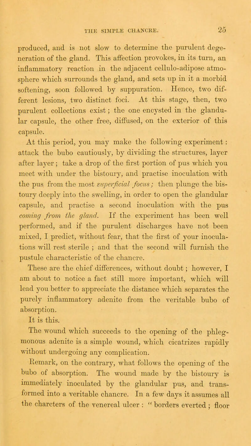 produced, and is not slow to determine tlie purulent dege- neration of tlie gland. This affection provokes, in its turn, an inflammatory reaction in the adjacent cellulo-adipose atmo- sphere which surrounds the gland, and sets up in it a morbid softening, soon followed by suppuration. Hence, two dif- ferent lesions, two distinct foci. At this stage, then, two purulent collections exist; the one encysted in the glandu- lar capsule, the other free, diffused, on the exterior of this capsule. At this period, you may make the following experiment: attack the bubo cautiously, by dividing the structures, layer after layer ; take a drop of the first portion of pus which you meet with under the bistoury, and practise inoculation with the pus from the most superficial focus; then plunge the bis- toury deeply into the swelling, in order to open the glandular capside, and practise a second inoculation with the pus coming from the gland. If the experiment has been well performed, and if the purulent discharges have not been mixed, I predict, without fear, that the first of your inocula- tions will rest sterile ; and that the second will furnish the pustule characteristic of the chancre. These are the chief differences, without doubt; however, I am about to notice a fact still more important, which will lead you better to appreciate the distance which separates the purely inflammatory adenite from the veritable bubo of absorption. It is this. The woimd which succeeds to the opening of the phleg- monous adenite is a simple wound, which cicatrizes rapidly without undergoing any complication. Remark, on the contrary, what follows the opening of the bubo of absorption. The wound made by the bistoury is immediately inoculated by the glandular pus, and trans- formed into a veritable chancre. In a few days it assumes all the charcters of the venereal ulcer : “ borders everted ; floor