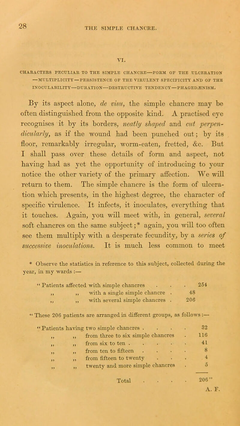 VI. CHARACTERS PECULIAR TO THE SIMPLE CHANCRE—FORM OF THE ULCERATION —MULTIPLICITY — PERSISTENCE OF THE VIRULENT SPECIFICITY AND OF THE INOCURABILITY DURATION—DESTRUCTIVE TENDENCY—PIIAGEDA3NI8M. By its aspect alone, de vim, the simple chancre may be often distinguished from the opposite kind. A practised eye recognises it by its borders, neatly shaped and cut perpen- dicularly, as if the wound had been punched out; by its floor, remarkably irregular, worm-eaten, fretted, &c. But I shall pass over these details of form and aspect, not having had as yet the opportunity of introducing to your notice the other variety of the primary affection. We will return to them. The simple chancre is the form of ulcera- tion which presents, in the highest degree, the character of specific virulence. It infects, it inoculates, everything that it touches. Again, you will meet with, in general, several soft chancres on the same subject ;* again, you will too often see them multiply with a desperate fecundity, by a series of successive inoculations. It is much less common to meet * Observe the statistics in reference to this subject, collected during the year, in my wards :— “ Patients affected with simple chancres . . . 254 ,, ,, with a single simple chancre . 48 ,, ,, with several simple chancres . 206 “ These 206 patients are arranged in different groups, as follows:— “ Patients having two simple chancres .... 32 ,, ,, from three to six simple chancres . 116 ,, ,, from six to ten . . . . • 41 ,, ,, from ten to fifteen .... 8 „ „ from fifteen to twenty ... 4 ,, „ twenty and more simple chancres . 5 Total . . • • 206” A. F.