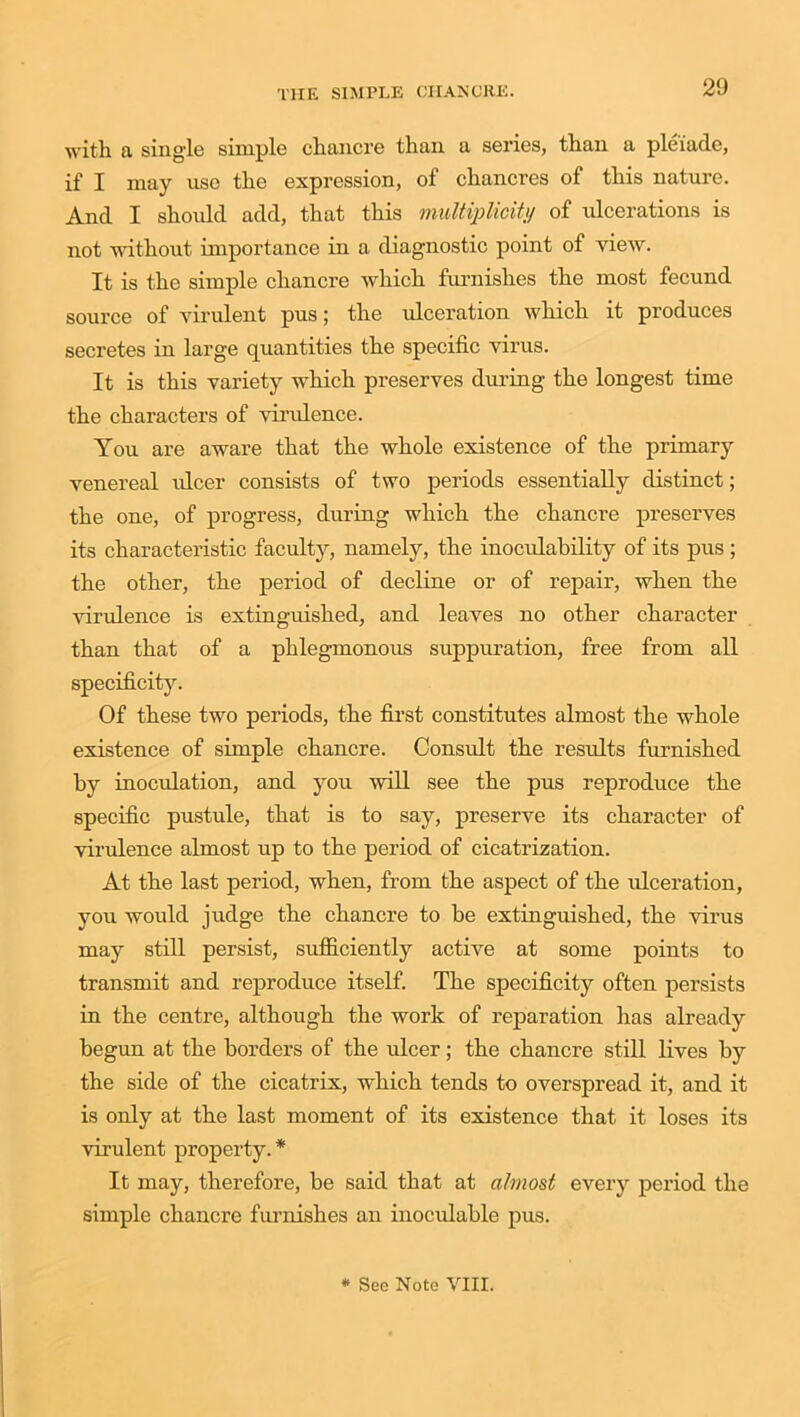 with a single simple chancre than a series, than a pleiade, if I may use the expression, of chancres of this nature. And I should add, that this multiplicity of ulcerations is not without importance in a diagnostic point of view. It is the simple chancre which furnishes the most fecund source of virulent pus; the ulceration which it produces secretes in large quantities the specific virus. It is this variety which preserves during the longest time the characters of virulence. You are aware that the whole existence of the primary venereal idcer consists of two periods essentially distinct; the one, of progress, during which the chancre preserves its characteristic faculty, namely, the inoculability of its pus ; the other, the period of decline or of repair, when the virulence is extinguished, and leaves no other character than that of a phlegmonous suppuration, free from all specificity. Of these two periods, the first constitutes almost the whole existence of simple chancre. Consult the results furnished by inoculation, and you will see the pus reproduce the specific pustule, that is to say, preserve its character of virulence almost up to the period of cicatrization. At the last period, when, from the aspect of the ulceration, you would judge the chancre to be extinguished, the virus may still persist, sufficiently active at some points to transmit and reproduce itself. The specificity often persists in the centre, although the work of reparation has already begun at the borders of the ulcer; the chancre still lives by the side of the cicatrix, which tends to overspread it, and it is only at the last moment of its existence that it loses its virulent property.* It may, therefore, be said that at almost every period the simple chancre furnishes an inoculable pus. * See Note VIII.