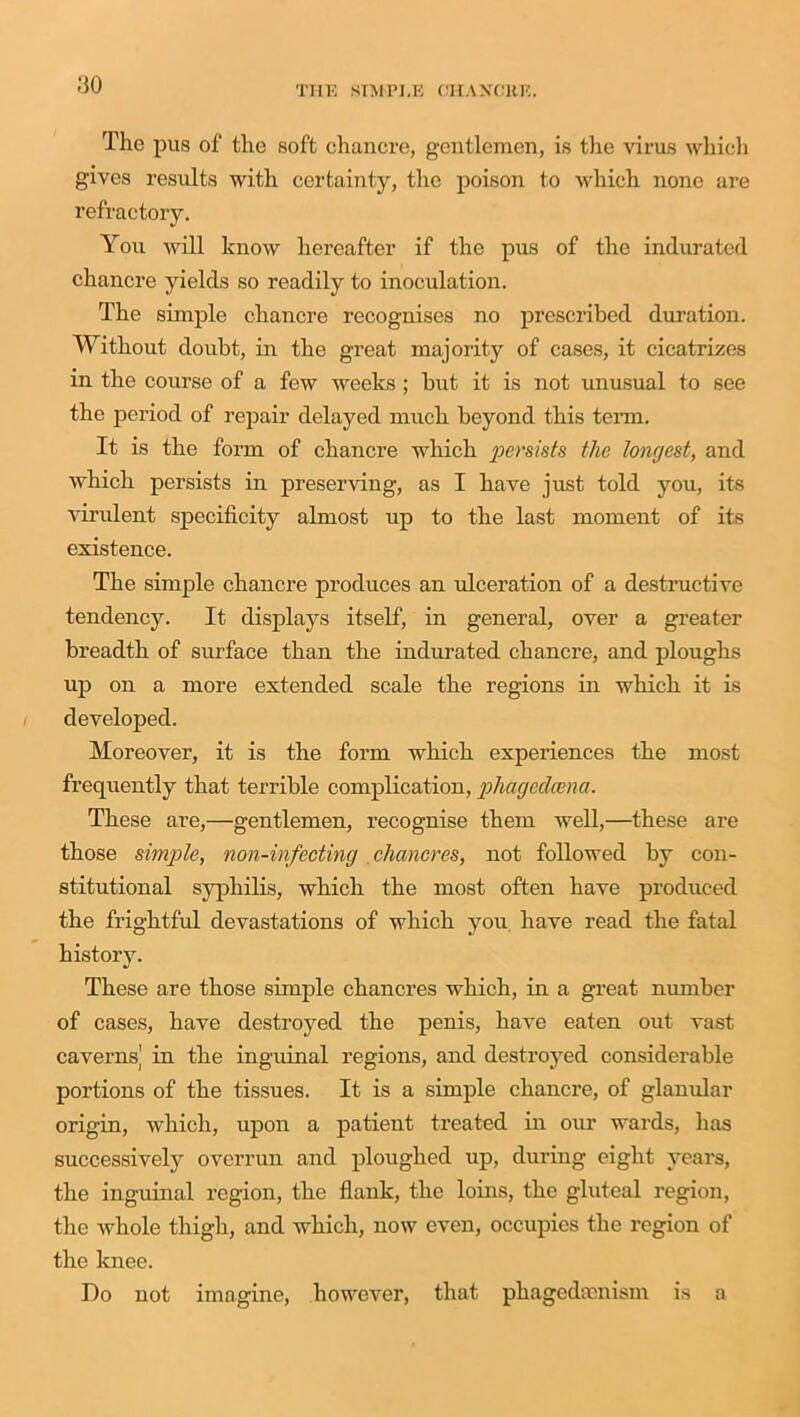 -‘30 The pus of the soft chancre, gentlemen, is the virus which gives results with certainty, the poison to which none are refractory. You will know hereafter if the pus of the indurated chancre yields so readily to inoculation. The simple chancre recognises no prescribed duration. Without doubt, in the great majority of cases, it cicatrizes in the course of a few weeks ; but it is not unusual to see the period of repair delayed much beyond this term. It is the form of chancre which persists the longest, and which persists in preserving, as I have just told you, its virulent specificity almost up to the last moment of its existence. The simple chancre produces an ulceration of a destructive tendency. It displays itself, in general, over a greater breadth of surface than the indurated chancre, and ploughs up on a more extended scale the regions in which it is developed. Moreover, it is the form which experiences the most frequently that terrible complication, phagedeena. These are,—gentlemen, recognise them well,—these are those simple, non-infecting chancres, not followed by con- stitutional syphilis, which the most often have produced the frightful devastations of which you have read the fatal history. These are those simple chancres which, in a great number of cases, have destroyed the penis, have eaten out vast caverns' in the inguinal regions, and destroyed considerable portions of the tissues. It is a simple chancre, of glanular origin, which, upon a patient treated in our wards, has successively overrun and ploughed up, during eight years, the inguinal region, the flank, the loins, the gluteal region, the whole thigh, and which, now even, occupies the region of the knee. Do not imagine, however, that phagedoenism is a