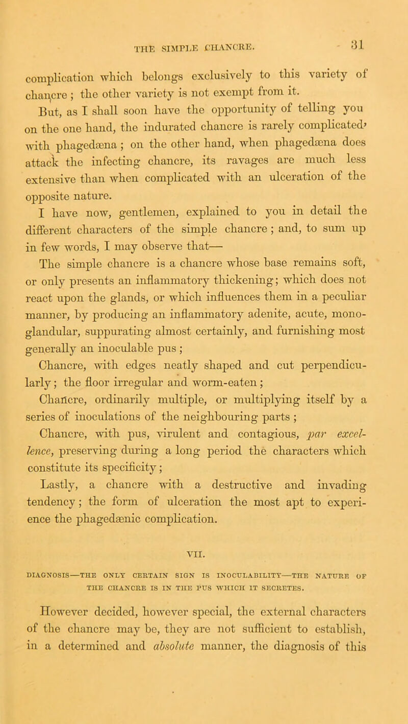 complication which belongs exclusively to this variety ol chancre ; the other variety is not exempt from it. But, as I shall soon have the opportunity of telling you on the one hand, the indurated chancre is rarely complicated’ with phagedsena; on the other hand, when pliagedsena does attack the infecting chancre, its ravages are much less extensive than when complicated with an ulceration of the opposite nature. I have now, gentlemen, explained to you in detail the different characters of the simple chancre ; and, to sum up in few words, I may observe that— The simple chancre is a chancre whose base remains soft, or only presents an inflammatory thickening; which does not react upon the glands, or which influences them in a peculiar manner, by producing an inflammatory adenite, acute, mono- glandular, suppurating almost certainly, and furnishing most generally an inoculable pus ; Chancre, with edges neatly shaped and cut perpendicu- larly ; the floor irregular and worm-eaten ; Chancre, ordinarily multiple, or multiplying itself by a series of inoculations of the neighbouring parts ; Chancre, with pus, virulent and contagious, par excel- lence, preserving during a long period the characters which constitute its specificity; Lastly, a chancre with a destructive and invading tendency ; the form of ulceration the most apt to experi- ence the phagedgenic complication. VII. DIAGNOSIS—THE ONLY CERTAIN SIGN IS INOCUL ABILITY—THE NATURE OF THE CHANCRE IS IN THE PUS WHICH IT SECRETES. However decided, however special, the external characters of the chancre may be, they are not sufficient to establish, in a determined and absolute manner, the diagnosis of this