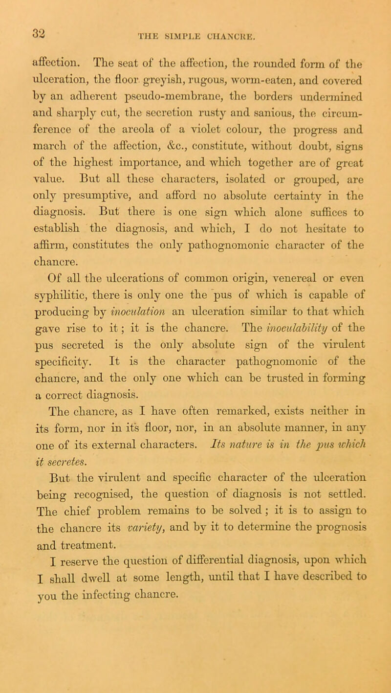 affection. Tlie seat of the affection, the rounded form of the ulceration, the floor greyish, rugous, worm-eaten, and covered by an adherent pseudo-membrane, the borders undermined and sharply cut, the secretion rusty and sanious, the circum- ference of the areola of a violet colour, the progress and march of the affection, &c., constitute, without doubt, signs of the highest importance, and which together are of great value. But all these characters, isolated or grouped, are only presumptive, and afford no absolute certainty in the diagnosis. But there is one sign which alone suffices to establish the diagnosis, and which, I do not hesitate to affirm, constitutes the only pathognomonic character of the chancre. Of all the ulcerations of common origin, venereal or even syphilitic, there is only one the pus of which is capable of producing by inoculation an ulceration similar to that which gave rise to it; it is the chancre. The inoeulability of the pus secreted is the only absolute sign of the virulent specificity. It is the character pathognomonic of the chancre, and the only one which can be trusted in forming a correct diagnosis. The chancre, as I have often remarked, exists neither in its form, nor in it's floor, nor, in an absolute manner, in any one of its external characters. Its nature is in the pus which it secretes. But the virulent and specific character of the ulceration being recognised, the question of diagnosis is not settled. The chief pi'oblem remains to be solved; it is to assign to the chancre its variety, and by it to determine the prognosis and treatment. I reserve the question of differential diagnosis, upon which I shall dwell at some length, until that I have described to you the infecting chancre.