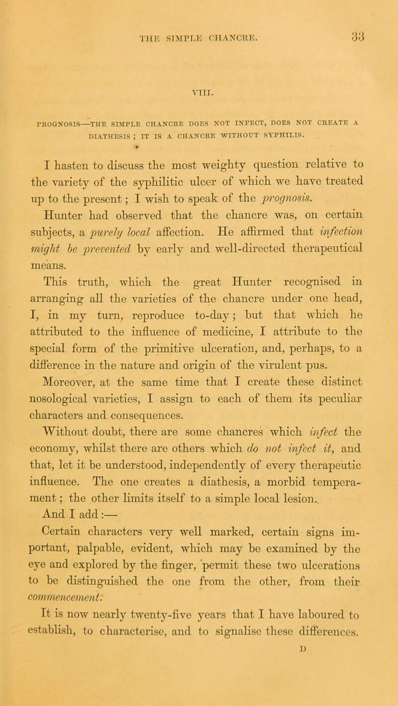 VTTI. PROGNOSIS THE SIMPLE CHANCRE DOES NOT INPECT, DOES NOT CREATE A DIATHESIS ; IT IS A CHANCRE WITHOUT SYPHILIS. V I liasten to discuss the most weighty question relative to the variety of the syphilitic ulcer of which we have treated up to the present; I wish to speak of the prognosis. Hunter had observed that the chancre was, on certain subjects, a purely local affection. He affirmed that infection might be prevented by early and well-directed therapeutical means. This truth, which the great Hunter recognised in arranging all the varieties of the chancre under one head, I, in my turn, reproduce to-day; but that which he attributed to the influence of medicine, I attribute to the special form of the primitive ulceration, and, perhaps, to a difference in the nature and origin of the virulent pus. Moreover, at the same time that I create these distinct nosological varieties, I assign to each of them its peculiar characters and consequences. Without doubt, there are some chancres which infect the economy, whilst there are others which do not infect it, and that, let it be understood, independently of every therapeutic influence. The one creates a diathesis, a morbid tempera- ment ; the other limits itself to a simple local lesion. And I add :— Certain characters very well marked, certain signs im- portant, palpable, evident, which may be examined by the eye and explored by the finger, permit these two ulcerations to be distinguished the one from the other, from their commencement: It is now nearly twenty-five years that I have laboured to establish, to characterise, and to signalise these differences.