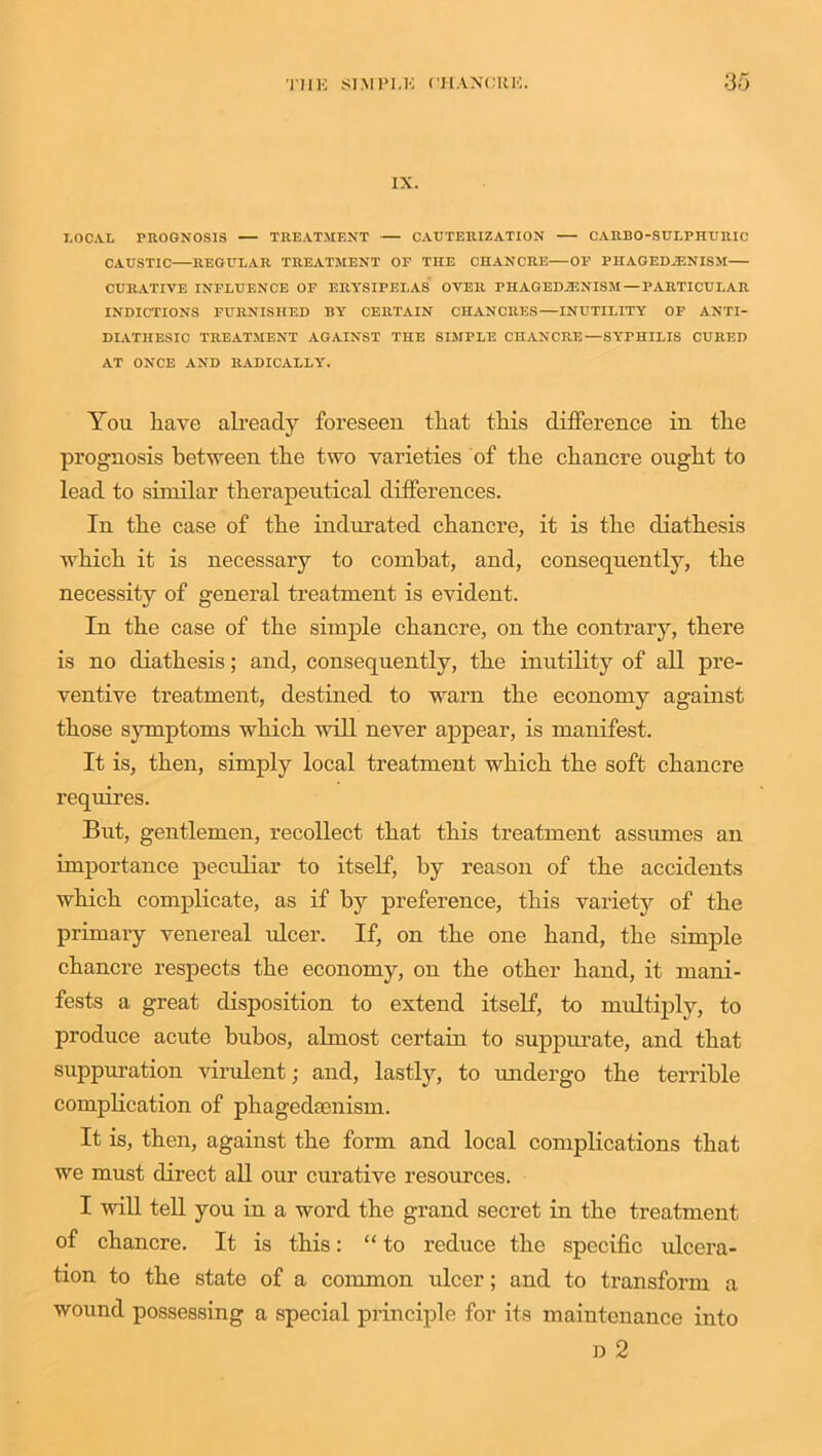 IX. I.OCAL PROGNOSIS — TREATMENT CAUTERIZATION CARBO-SULPIIURIC CAUSTIC REGULAR TREATMENT OF THE CHANCRE—OF PHAGEDJENISM CURATIVE INFLUENCE OF ERYSIPELAS OVER PHAGED.ZENISM— PARTICULAR INDICTIONS FURNISHED BY CERTAIN CHANCRES—INUTILITY OF ANTI- DIATHESIC TREATMENT AGAINST THE SIMPLE CHANCRE—SYPHILIS CURED AT ONCE AND RADICALLY. You have already foreseen that this difference in the prognosis between the two varieties of the chancre ought to lead to similar therapeutical differences. In the case of the indurated chancre, it is the diathesis which it is necessary to combat, and, consequently, the necessity of general treatment is evident. In the case of the simple chancre, on the contrary, there is no diathesis; and, consequently, the inutility of all pre- ventive treatment, destined to warn the economy against those symptoms which will never appear, is manifest. It is, then, simply local treatment which the soft chancre requires. But, gentlemen, recollect that this treatment assumes an importance peculiar to itself, by reason of the accidents which complicate, as if by preference, this variety of the primary venereal ulcer. If, on the one hand, the simple chancre respects the economy, on the other hand, it mani- fests a great disposition to extend itself, to multiply, to produce acute bubos, almost certain to suppurate, and that suppuration virulent; and, lastly, to undergo the terrible complication of phagedaenism. It is, then, against the form and local complications that we must direct all our curative resources. I will tell you in a word the grand secret in the treatment of chancre. It is this: “ to reduce the specific ulcera- tion to the state of a common ulcer; and to transform a wound possessing a special principle for its maintenance into d 2