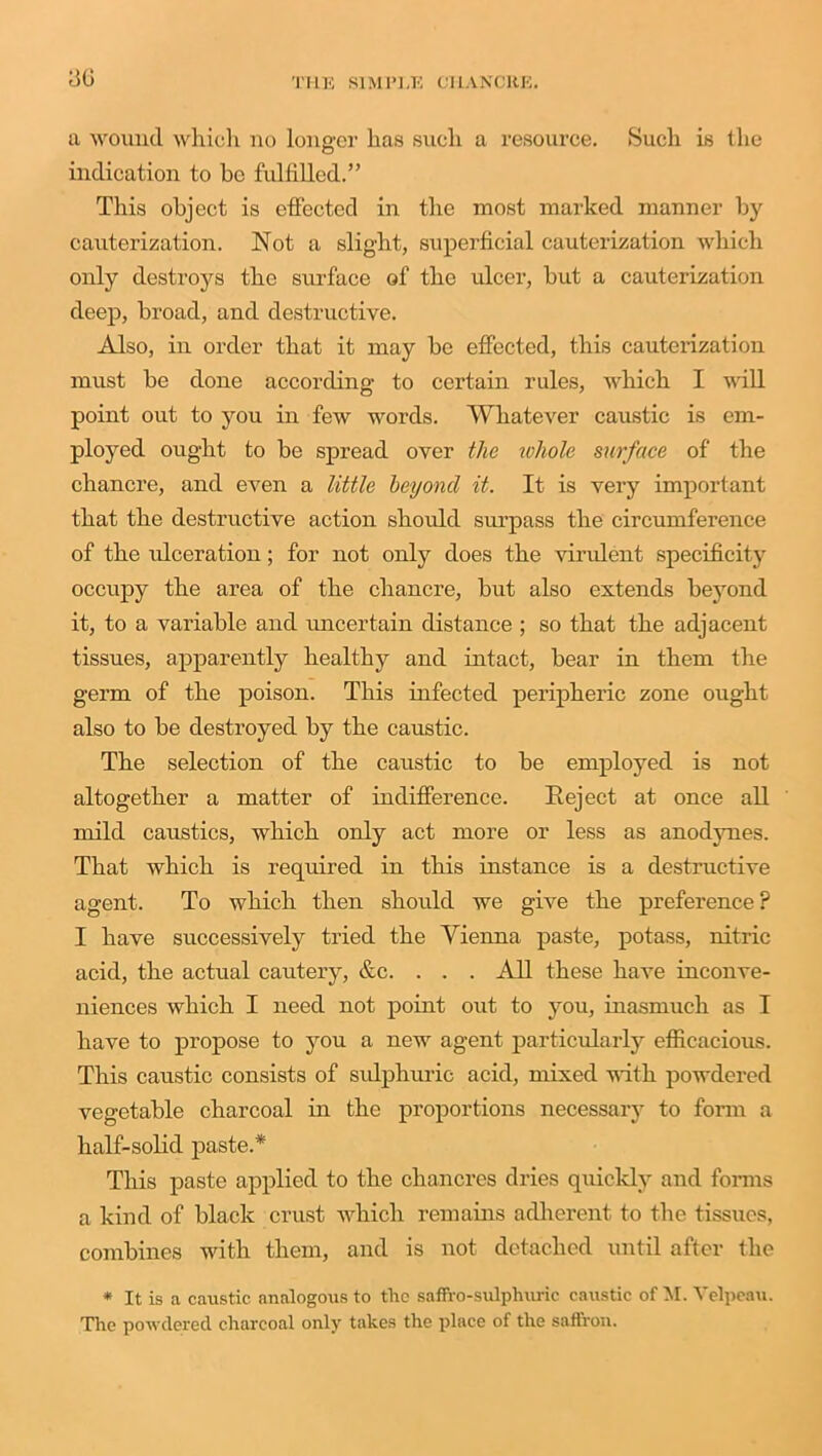 ;jg a wound which no longer has such a resource. Such is the indication to be fulfilled.” This object is effected in the most marked manner by cauterization. Not a slight, superficial cauterization which oidy destroys the surface of the ulcer, but a cauterization deep, broad, and destructive. Also, in order that it may be effected, this cauterization must be done according to certain rules, which I will point out to you in few words. Whatever caustic is em- ployed ought to be spread over the ruliole surface of the chancre, and even a little beyond it. It is very important that the destructive action should surpass the circumference of the ulceration; for not only does the virulent specificity occupy the area of the chancre, but also extends beyond it, to a variable and uncertain distance ; so that the adjacent tissues, apparently healthy and intact, bear in them the germ of the poison. This infected peripheric zone ought also to be destroyed by the caustic. The selection of the caustic to be employed is not altogether a matter of indifference. Reject at once all mild caustics, which only act more or less as anodynes. That which is required in this instance is a destructive agent. To which then should we give the preference ? I have successively tried the Vienna paste, potass, nitric acid, the actual cautery, &c. . . . All these have inconve- niences which I need not point out to you, inasmuch as I have to propose to you a new agent particularly efficacious. This caustic consists of sulphuric acid, mixed with powdered vegetable charcoal in the proportions necessary to form a half-solid paste.* This paste applied to the chancres dries quickly and forms a kind of black crust which remains adherent to the tissues, combines with them, and is not detached until after the * It is a caustic analogous to the saffro-sulphuric caustic of M. Velpeau. The powdered charcoal only takes the place of the saffron.