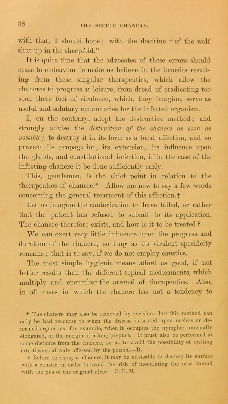 with that, I should hope; with the doctrine “ of the wolf shut up in the sheep fold.” It is quite time that the advocates of these errors should cease to endeavour to make us believe in the benefits result- ing from these singular therapeutics, which allow the chancres to progress at leisure, from dread of eradicating too soon these foci of vindence, which, they imagine, serve as useful and salutary emunctories for the infected organism. I, on the contrary, adopt the destructive method; and strongly advise the destruction of the chancre as soon as possible; to destroy it in its form as a local affection, and so prevent its propagation, its extension, its influence upon the glands, and constitutional infection, if in the case of the infecting chancre it be done sufficiently early. This, gentlemen, is the chief point in relation to the therapeutics of chancre.* Allow me now to say a few words concerning the general treatment of this affection.f Let us imagine the cauterization to have failed, or rather that the patient has refused to submit to its application. The chancre therefore exists, and how is it to be treated ? We can exert very little influence upon the progress and duration of the chancre, so long as its virulent specificity remains; that is to say, if we do not employ caustics. The most simple hygienic means afford as good, if not better results than the different topical medicaments, which multiply and encumber the arsenal of therapeutics. Also, in all cases in which the chancre has not a tendency to * The chancre may also be removed by excision; but this method can only be had recourse to when the disease is seated upon useless or de- formed organs, as, for example, when it occupies the nymphse unusually elongated, or the margin of a long prepuce. It must also be performed at some distance from the chancre, so as to avoid the possibility of cutting into tissues already affected by the poison.—It. + Before excising a chancre, it may be advisable to destroy its surface with a caustic, in order to avoid the risk of inoculating the new wound with the pus of the original ulcer.—C. F. M.