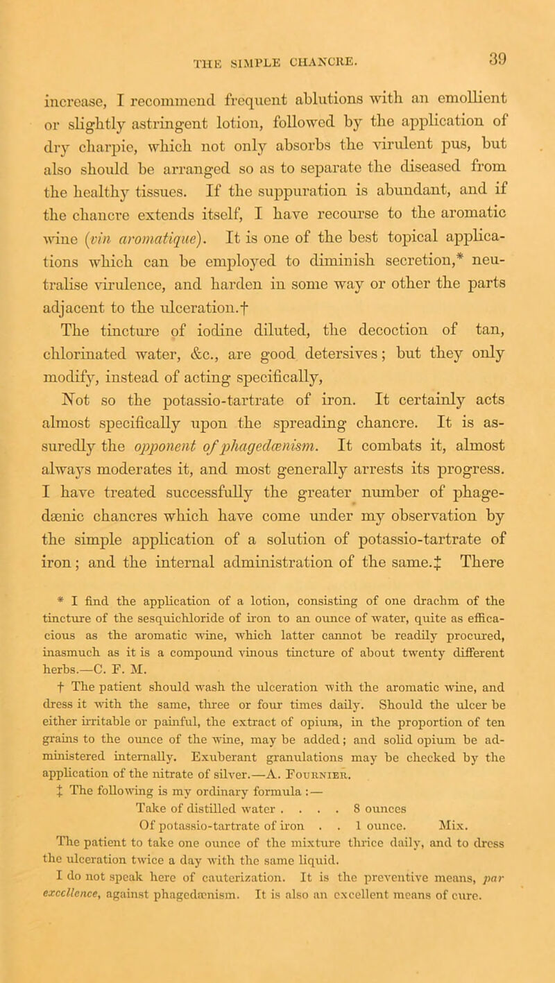 increase, I recommend frequent ablutions with an emollient or slightly astringent lotion, followed by the application of dry charpie, which not only absorbs the virulent pus, but also should be arranged so as to separate the diseased from the healthy tissues. If the suppuration is abundant, and if the chancre extends itself, I have recourse to the aromatic wine (pin aromatique). It is one of the best topical applica- tions which can be employed to diminish secretion,* neu- tralise virulence, and harden in some way or other the parts adjacent to the ulceration.f The tincture of iodine diluted, the decoction of tan, chlorinated water, &c., are good detersives; but they only modify, instead of acting specifically, Not so the potassio-tartrate of iron. It certainly acts almost specifically upon the spreading chancre. It is as- suredly the opponent of phagexlcenism. It combats it, almost always moderates it, and most generally arrests its progress. I have treated successfully the greater number of phage- daenic chancres which have come under my observation by the simple application of a solution of potassio-tartrate of iron; and the internal administration of the same.+ There * I find the application of a lotion, consisting of one drachm of the tincture of the sesquichloride of iron to an ounce of water, quite as effica- cious as the aromatic wine, which latter cannot he readily procured, inasmuch as it is a compound vinous tincture of about twenty different herbs.—C. F. M. + The patient should wash the ulceration with the aromatic wine, and dress it with the same, three or four times daily. Should the ulcer be either irritable or painful, the extract of opium, in the proportion of ten grams to the ounce of the wine, may be added; and solid opium be ad- ministered internally. Exuberant granulations may he checked by the application of the nitrate of silver.—A. Fournier. + The following is my ordinary formula : — Take of distilled water .... 8 ounces Of potassio-tartrate of iron . . 1 ounce. Mix. The patient to take one ounce of the mixture thrice daily, and to dress the ulceration twice a day with the same liquid. I do not speak here of cauterization. It is the preventive means, par excellence, against phagedamism. It is also an excellent means of cure.