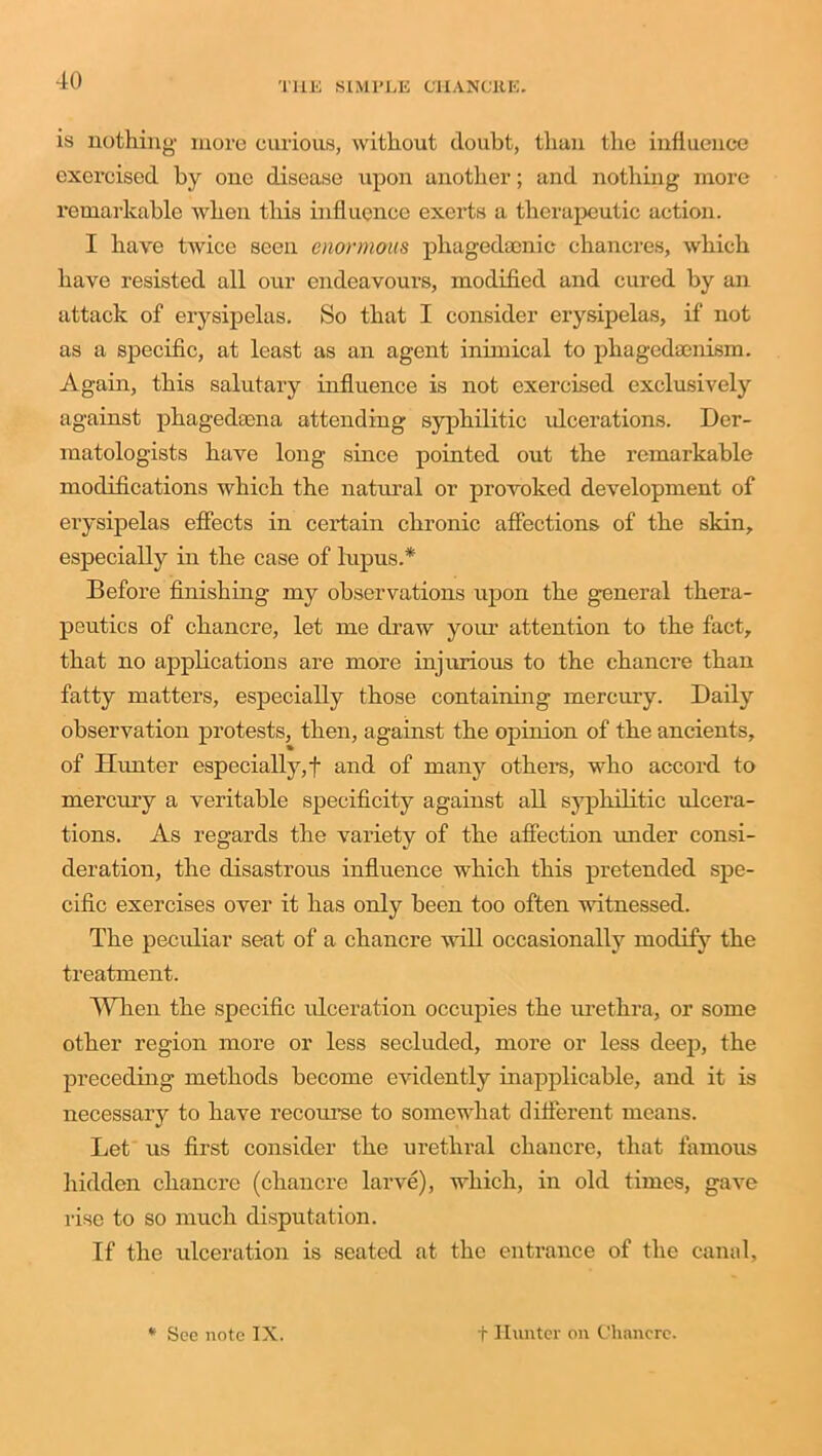 is nothing more curious, without doubt, than the influence exercised by one disease upon another; and nothing more remarkable when this influence exerts a therapeutic action. I have twice seen enormous phagedaenic chancres, which have resisted all our endeavours, modified and cured by an attack of erysipelas. So that I consider erysipelas, if not as a specific, at least as an agent inimical to pliagedaenism. Again, this salutary influence is not exercised exclusively against phagedama attending syphilitic ideerations. Der- matologists have long since pointed out the remarkable modifications which the natural or provoked development of erysipelas effects in certain chronic affections of the skin, especially in the case of lupus.* Before finishing 1113 observations upon the general thera- peutics of chancre, let me draw your attention to the fact, that no applications are more injurious to the chancre than fatty matters, especially those containing mercury. Daily observation protests, then, against the opinion of the ancients, of Hunter especially,! and of many other’s, who accord to mercury a veritable specificity against all syphilitic ulcera- tions. As regards the variety of the affection under consi- deration, the disastrous influence which this pretended spe- cific exercises over it has only been too often witnessed. The peculiar seat of a chancre will occasionally modify the treatment. When the specific ideeration occupies the urethra, or some other region more or less secluded, more or less deep, the preceding methods become evidently inapplicable, and it is necessary to have recourse to somewhat different means. Let us first consider the urethral chancre, that famous hidden chancre (chancre larve), which, in old times, gave rise to so much disputation. If the ulceration is seated at the entrance of the canal. * See note IX. f Hunter on Chancre.