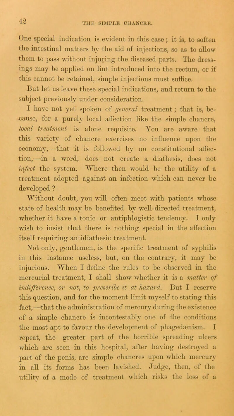 THE SIMPLE CHANCRE. One special indication is evident in this case ; it is, to soften the intestinal matters by the aid of injections, so as to allow them to pass without injuring the diseased parts. The dress- ings may be applied on lint introduced into the rectum, or if this cannot be retained, simple injections must suffice. But let us leave these special indications, and return to the subject previously under consideration. I have not yet spoken of general treatment; that is, be- cause, for a purely local affection like the simple chancre, local treatment is alone requisite. You are aware that this variety of chancre exercises no influence upon the economy,—that it is followed by no constitutional affec- tion,—in a word, does not create a diathesis, does not infect the system. Where then would be the utility of a treatment adopted against an infection which can never be developed ? Without doubt, you will often meet with patients whose state of health may be benefited by well-directed treatment, whether it have a tonic or antiphlogistic tendency. I only wish to insist that there is nothing special in the affection itself requiring antidiathesic treatment. Not only, gentlemen, is the specific treatment of syphilis in this instance useless, but, on the contrary, it may be injurious. When I define the rides to be observed in the mercurial treatment, I shall show whether it is a matter of indifference, or not, to prescribe it at hazard. But I reserve this question, and for the moment limit myself to stating this fact,—that the administration of mercury during the existence of a simple chancre is incontestably one of the conditions the most apt to favour the development of phagedeenism. I repeat, the greater part of the horrible spreading ulcers which are seen in this hospital, after having destroyed a part of the penis, are simple chancres upon which mercury in all its forms has been lavished. Judge, then, of the utility of a mode of treatment which risks the loss of a