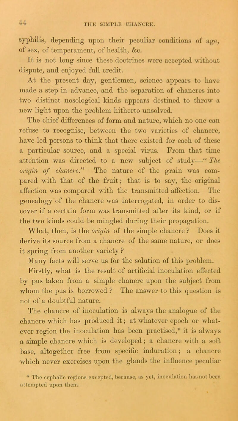 syphilis, depending- upon their peculiar conditions of age, of sex, of temperament, of health, &c. It is not long since these doctrines were accepted without dispute, and enjoyed full credit. At the present day, gentlemen, science appears to have made a step in advance, and the separation of chancres into two distinct nosological lands appears destined to throw a new light upon the problem hitherto unsolved. The chief differences of form and nature, which no one can refuse to recognise, between the two varieties of chancre, have led persons to think that there existed for each of these a particular source, and a special virus. From that time attention was directed to a new subject of study—“ The origin of chancre.” The nature of the grain was com- pared with that of the fruit; that is to say, the original affection was compared Avitli the transmitted affection. The genealogy of the chancre was interrogated, in order to dis- cover if a certain form was transmitted after its kind, or if the two kinds could be mingled during their propagation. What, then, is the origin of the simple chancre ? Does it derive its source from a chancre of the same nature, or does it spring from another ATariety ? Many facts will serve us for the solution of this problem. Firstly, Avhat is the result of artificial inoculation effected by pus taken from a simple chancre upon the subject from whom the pus is borrowed ? The answer to this question is not of a doubtful nature. The chancre of inoculation is always the analogue of the chancre which has produced it; at whatever epoch or what- ever region the inoculation has been practised,* it is always a simple chancre which is developed; a chancre with a soft base, altogether free from specific induration; a chancre Avhich never exercises upon the glands the influence peculiar * The cephalic regions excepted, because, as yet, inoculation has not been attempted upon them.