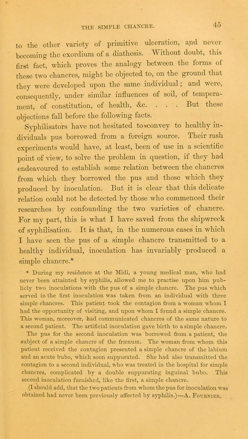 to the other variety of primitive ulceration, and never becoming the exordium of a diathesis. W ithout doubt, this first fact, which proves the analogy between the forms of these two chancres, might be objected to, on the ground that they were developed upon the same individual; and were, consequently, under similar influences of soil, of tempera- ment, of constitution, of health, &c. . . . But these objections fall before the following facts. Syphilisators have not hesitated to ^convey to healthy in- dividuals pus borrowed from a foreign source. Their rash experiments would have, at least, been of use in a scientific point of view, to solve the problem in question, if they had endeavoured to establish some relation between the chancres from which they borrowed the pus and those which they produced by inoculation. But it is clear that this delicate relation could not be detected by those who commenced their researches by confounding the two varieties of chancre. For my part, this is what I have saved from the shipwreck of syphilisation. It is that, in the numerous cases in which I have seen the pus of a simple chancre transmitted to a healthy individual, inoculation has invariably produced a simple chancre.* * During my residence at the Midi, a young medical man, who had never been attainted by syphilis, allowed me to practise upon him pub- licly two inoculations with the pus of a simple chancre. The pus which served in the first inoculation was taken from an individual with three simple chancres. This patient took the contagion from a woman whom I had the opportunity of visiting, and upon whom I found a simple chancre. This woman, moreover, had communicated chancres of the same nature to a second patient. The artificial inoculation gave birth to a simple chancre. The pus for the second inoculation was borrowed from a patient, the subject of a simple chancre of the framum. The woman from whom this patient received the contagion presented a simple chancre of the labium and an acute bubo, which soon suppurated. She had also transmitted the contagion to a second individual, who was treated in the hospital for simple chancres, complicated by a double suppurating inguinal bubo. This second inoculation furnished, like the first, a simple chancre. (I should add, that the two patients from whom the pus for inoculation was obtained had never been previously affected by syphilis.)—A. Fournier.