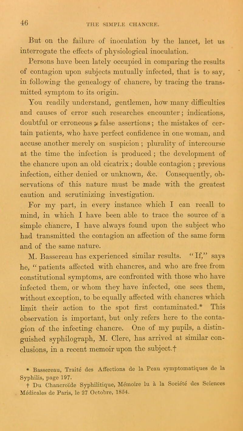 Blit on the failure of inoculation by the lancet, let us interrogate the effects of physiological inoculation. Persons have been lately occupied in comparing the results of contagion upon subjects mutually infected, that is to say, in following the genealogy of chancre, by tracing the trans- mitted symptom to its origin. You readily understand, gentlemen, how many difficulties and causes of error such researches encounter; indications, doubtful or erroneous ;« false assertions ; the mistakes of cer- tain patients, who have perfect confidence in one woman, and accuse another merely on suspicion; plurality of intercourse at the time the infection is produced ; the development of the chancre upon an old cicatrix; double contagion ; previous infection, either denied or unknown, &c. Consequently, ob- servations of this nature must be made with the greatest caution and scrutinizing investigation. For my part, in every instance which I can recall to mind, in which I have been able to trace the source of a simple chancre, I have always found upon the subject who had transmitted the contagion an affection of the same form and of the same nature. M. Bassereau has experienced similar results. “ If,” says he, “ patients affected with chancres, and who are free from constitutional symptoms, are confronted with those who have infected them, or whom they have infected, one sees them, without exception, to be equally affected with chancres which limit their action to the spot first contaminated.* This observation is important, but only refers here to the conta- gion of the infecting chancre. One of my pupils, a distin- guished syphilograph, M. Clerc, has arrived at similar con- clusions, in a recent memoir upon the subject.f * Bassereau, Traite des Affections de la Peau symptomatiques de la Syphilis, page 197. ■f- Du Clhancroide Syphilitique, Memoire lu a la Societe des Sciences Medicales de Paris, le 27 Octobre, 1854.