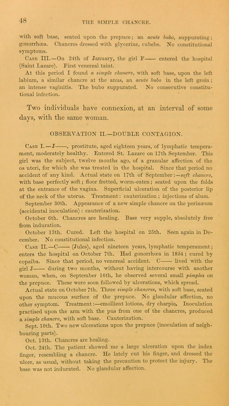 with soft base, seated upon the prepuce; an acute bubo, suppurating; gonorrhoea. Chancres dressed witli glycerine, cubebs. No constitutional symptoms. Case III.—On 24tli of January, the girl F entered the hospital (Saint Lazare). First venereal taint. At this period I found a simple chancre, with soft base, upon the left labium, a similar chancre at the anus, an acute bubo in the left groin; an intense vaginitis. The bubo suppurated. No consecutive constitu- tional infection. Two individuals have connexion, at an interval of some days, with the same woman. OBSERVATION II.—DOUBLE CONTAGION. Case I. — J , prostitute, aged eighteen years, of lymphatic tempera- ment, moderately healthy. Entered St. Lazare on 17th September. This girl was the subject, twelve months ago, of a granular affection of the os uteri, for which she was treated in the hospital. Since that period no accident of any kind. Actual state on 17th of September:—soft chancre, with base perfectly soft; floor fretted, Avorm-eaten; seated upon the folds at the entrance of the vagina. Superficial ulceration of the posterior lip of the neclc of the uterus. Treatment: cauterization ; injections of alum. September 30th. Appearance of a new simple chancre on the perinaeum (accidental inoculation) : cauterization. October 6th. Chancres are healing. Base very supple, absolutely free from induration. October 13th. Cured. Left the hospital on 25th. Seen again in De- cember. No constitutional infection. Case II.—C (Jules), aged nineteen years, lymphatic temperament; enters the hospital on October 7th. Had gonorrhoea in 1854 ; cured by copaiba. Since that period, no venereal accident. C lived with the girl J during two months, Avithout having intercourse Avith another woman, when, on September 16th, he observed several small pimples on the prepuce. These were soon followed by ulcerations, which spread. Actual state on October 7th. Three simple chancres, Avith soft base, seated upon the mucous surface of the prepuce. No glandular affection, no other symptom. Treatment:—emollient lotions, dry charpie. Inoculation practised upon the arm Avith the pus from one of the chancres, produced a simple chancre, with soft base. Cauterization. Sept. 10th. Tavo new ulcerations upon the prepuce (inoculation of neigh- bouring parts). Oct. 13th. Chancres are healing. Oct. 24th. The patient shoAved me a large ulceration upon the index finger, resembling a chancre. He lately cut his finger, and dressed the ulcer, as usual, Avithout taking the precaution to protect the injury. The base Avas not indurated. No glandular affection.