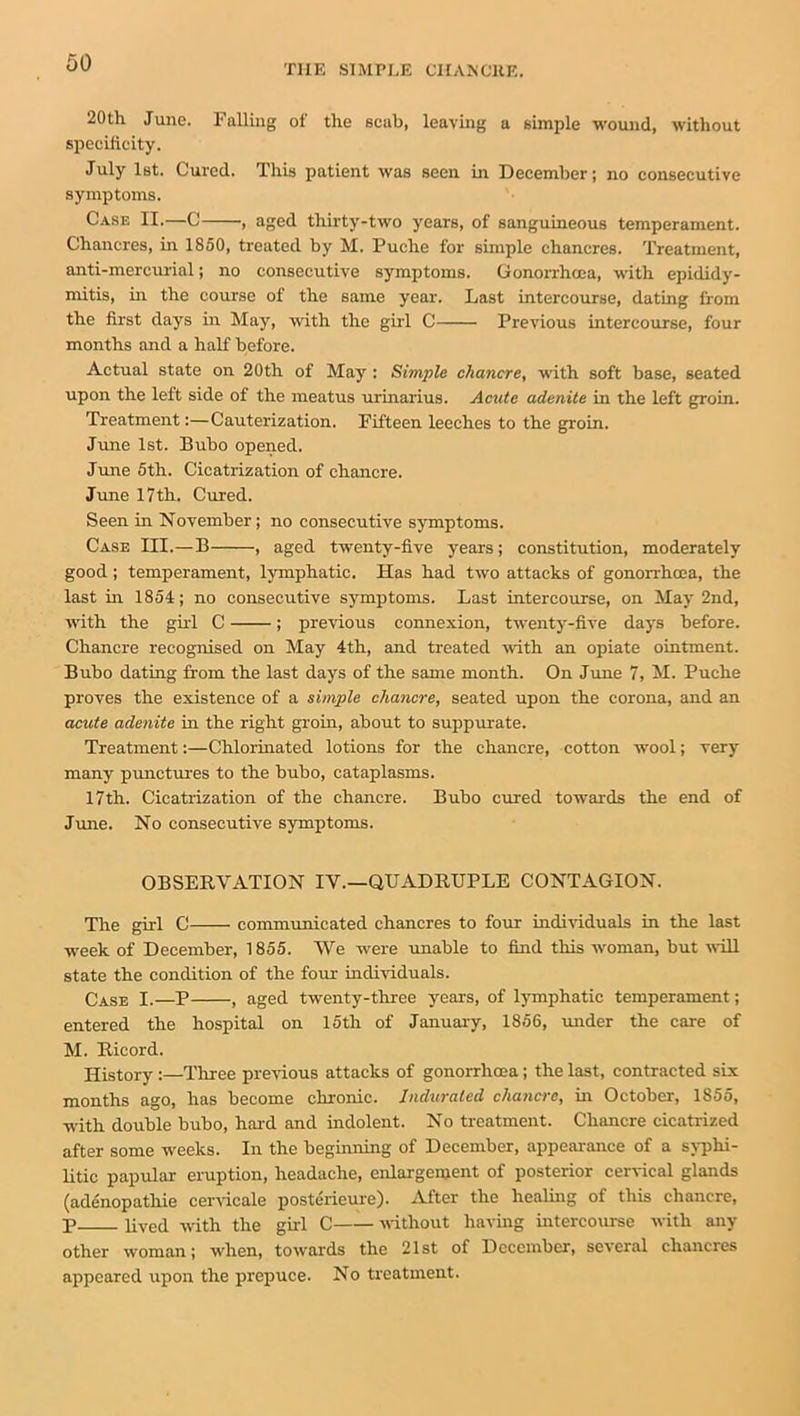 THE SIMPLE CHANCRE. 20th June. Falling of the scab, leaving a simple wound, without specificity. July 1st. Cured. This patient was seen in December; no consecutive symptoms. Case II.—C ■, aged thirty-two years, of sanguineous temperament. Chancres, in 1850, treated by M. Puche for simple chancres. Treatment, anti-mercurial; no consecutive symptoms. Gonorrhoea, with epididy- mitis, in the course of the same year. Last intercourse, dating from the first days in May, with the girl C Previous intercourse, four months and a half before. Actual state on 20th of May : Simple chancre, with soft base, seated upon the left side of the meatus urinarius. Acute adenite in the left groin. Treatment:—Cauterization. Fifteen leeches to the groin. June 1st. Bubo opened. June 5th. Cicatrization of chancre. June 17th. Cured. Seen in November; no consecutive symptoms. Case III.—B , aged twenty-five years; constitution, moderately good; temperament, lymphatic. Has had two attacks of gonorrhoea, the last in 1854; no consecutive symptoms. Last intercourse, on May 2nd, with the girl C ; previous connexion, twenty-five days before. Chancre recognised on May 4th, and treated -with an opiate ointment. Bubo dating from the last days of the same month. On June 7, M. Puche proves the existence of a simple chancre, seated upon the corona, and an acute adenite in the right groin, about to suppurate. Treatment:—Chlorinated lotions for the chancre, cotton wool; very many punctures to the bubo, cataplasms. 17th. Cicatrization of the chancre. Bubo cured towards the end of June. No consecutive symptoms. OBSERVATION IV.—QUADRUPLE CONTAGION. The girl C communicated chancres to four individuals in the last week of December, 1855. We were unable to find this woman, but will state the condition of the four individuals. Case I.—P , aged twenty-three years, of lymphatic temperament; entered the hospital on 15th of January, 1856, under the care of M. Rieord. History:—Three previous attacks of gonorrhoea; the last, contracted six months ago, has become chronic. Indurated chancre, in October, 1855, with double bubo, hard and indolent. No treatment. Chancre cicatrized after some weeks. In the beginning of December, appearance of a syphi- litic papular eruption, headache, enlargement of posterior cervical glands (adenopathie cervicale posterieure). After the healing of this chancre, p lived with the girl C without having intercourse with any other woman; when, towards the 21st of December, several chancres appeared upon the prepuce. No treatment.