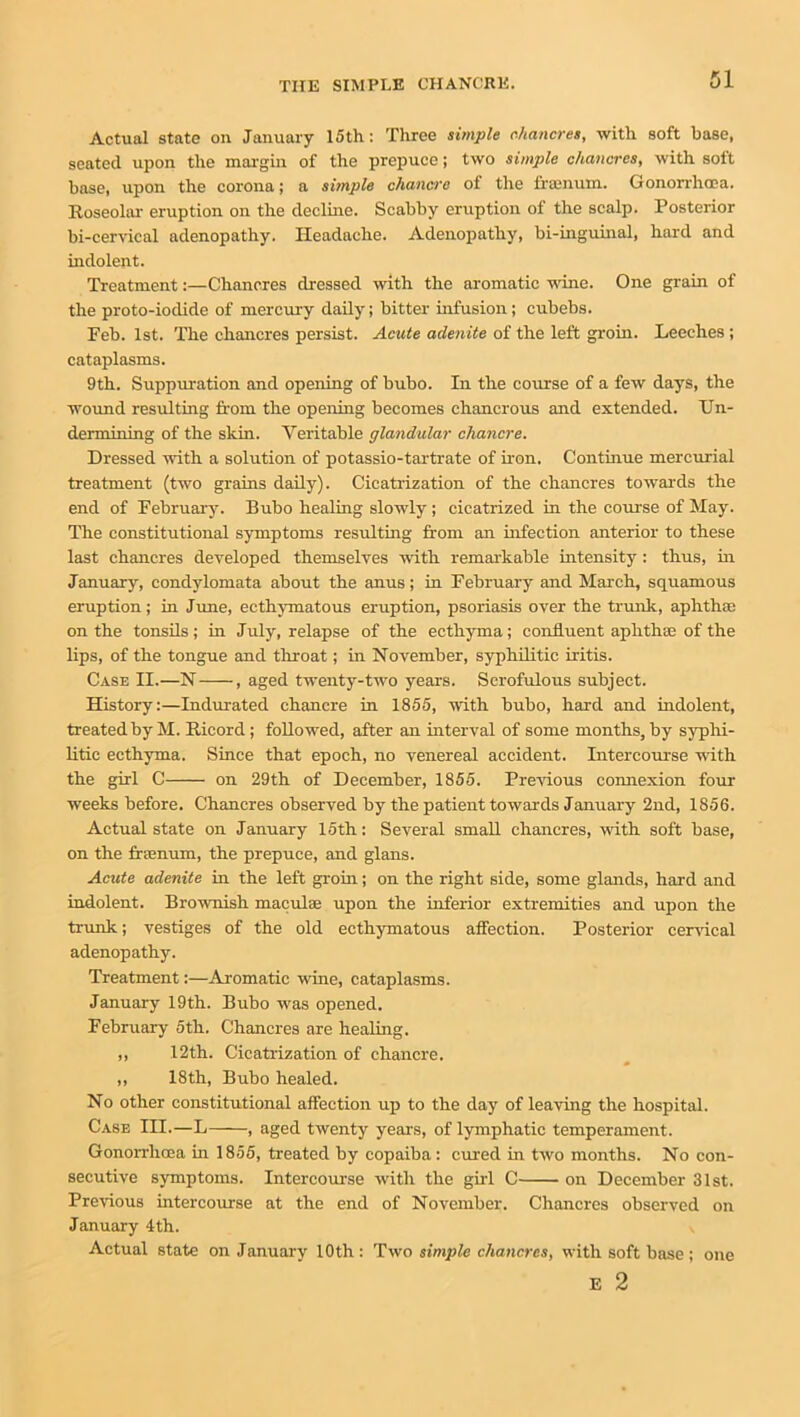 Actual state on January 15th: Three simple chancres, with soft base, seated upon the margin of the prepuce; two simple chancres, with soft base, upon the corona; a simple chancre of the framum. Gonorrhoea. Roseolar eruption on the decline. Scabby eruption of the scalp. Posterior bi-cervical adenopathy. Headache. Adenopathy, bi-inguinal, hard and indolent. Treatment:—Chancres dressed with the aromatic wine. One grain of the proto-iodide of mercury daily; bitter infusion; cubebs. Feb. 1st. The chancres persist. Acute adenite of the left groin. Leeches ; cataplasms. 9th. Suppuration and opening of bubo. In the course of a few days, the wound resulting from the opening becomes chancrous and extended. Un- dermining of the skin. Veritable glandular chancre. Dressed with a solution of potassio-tartrate of iron. Continue mercurial treatment (two grains daily). Cicatrization of the chancres towards the end of February. Bubo healing slowly ; cicatrized in the course of May. The constitutional symptoms resulting from an infection anterior to these last chancres developed themselves with remarkable intensity : thus, in January, condylomata about the anus; in February and March, squamous eruption; in June, ecthymatous eruption, psoriasis over the trunk, aphtha: on the tonsils; in July, relapse of the ecthyma; confluent aphthae of the lips, of the tongue and throat; in November, syphilitic iritis. Case II.—N , aged twenty-two years. Scrofulous subject. History:—Indurated chancre in 1855, with bubo, hard and indolent, treated by M. Ricord; followed, after an interval of some months, by syphi- litic ecthyma. Since that epoch, no venereal accident. Intercourse with the girl C on 29th of December, 1855. Previous connexion four weeks before. Chancres observed by the patient towards January 2nd, 1856. Actual state on January 15th: Several small chancres, with soft base, on the frsenum, the prepuce, and glans. Acute adenite in the left groin; on the right side, some glands, hard and indolent. Brownish maculae upon the inferior extremities and upon the trunk; vestiges of the old ecthymatous affection. Posterior cervical adenopathy. Treatment:—Aromatic wine, cataplasms. January 19th. Bubo wras opened. February 5th. Chancres are healing. ,, 12th. Cicatrization of chancre. ,, 18th, Bubo healed. No other constitutional affection up to the day of leaving the hospital. Case III.—L , aged twenty years, of lymphatic temperament. Gonorrhoea in 1855, treated by copaiba: cured in two months. No con- secutive symptoms. Intercourse with the girl C on December 31st. Previous intercourse at the end of November. Chancres observed on January 4th. Actual state on January 10th : Two simple chancres, with soft base ; E 2 one