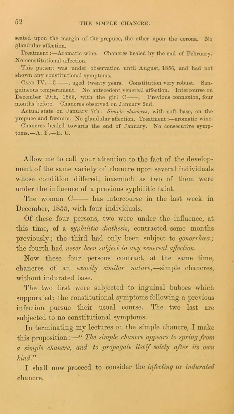seated upon tlie margin of the prepuce, the other upon the corona. No glandular affection. Treatment:—Aromatic wine. Chancres healed by the end of February. No constitutional affection. This patient was under observation until August, 1856, and had not shown any constitutional symptoms. Case IV.—C , aged twenty years. Constitution very robust. San- guineous temperament. No antecedent venereal affection. Intercourse on December 29th, 1855, with the girl C . Previous connexion, four months before. Chancres observed on January 2nd. Actual state on January 7th: Simple chancres, with soft base, on the prepuce and frsenum. No glandular affection. Treatment:—aromatic wine. Chancres healed towards the end of January. No consecutive symp- toms.—A. F.—E. C. Allow me to call your attention to the fact of the develop- ment of the same variety of chancre upon several individuals whose condition differed, inasmuch as two of them were under the influence of a previous syphilitic taint. The woman C has intercourse in the last week in December, 1855, with four individuals. Of these four persons, two were under the influence, at this time, of a syphilitic diathesis, contracted some months previously; the third had only been subject to gonorrhoea ; the fourth had never been subject to any venereal affection. Now these four persons contract, at the same time, chancres of an exactly similar nature,—simple chancres, without indurated base. The two first were subjected to inguinal buboes which suppurated; the constitutional symptoms folio-wing a previous infection pursue their usual course. The two last are subjected to no constitutional symptoms. In terminating my lectures on the simple chancre, I make this proposition :—“ The simple chancre appears to spring from a simple chancre, and to propagate itself solely after its own kind.” I shall now proceed to consider the infecting or indurated chancre.