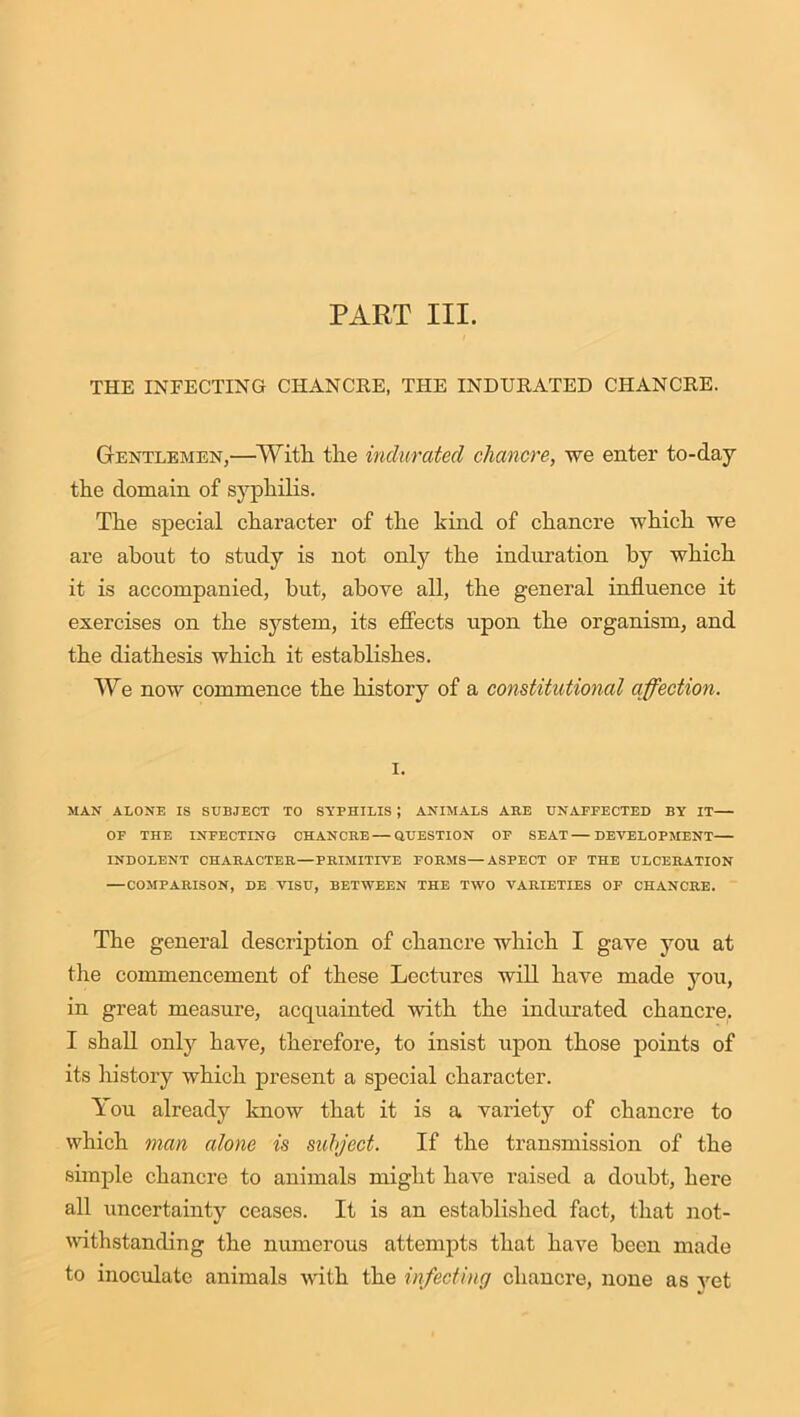 PART III. THE INFECTING CHANCRE, THE INDURATED CHANCRE. Gentlemen,—•’With the indurated chancre, we enter to-day the domain of syphilis. The special character of the kind of chancre which we are about to study is not only the induration by which it is accompanied, but, above all, the general influence it exercises on the system, its effects upon the organism, and the diathesis which it establishes. We now commence the history of a constitutional affection. i. MAN ALONE IS SUBJECT TO SYPHILIS J ANIMALS ABE UNAFFECTED BY IT OF THE INFECTING CHANCRE — QUESTION OF SEAT—DEVELOPMENT INDOLENT CHARACTER—PRIMITIVE FORMS—ASPECT OF THE ULCERATION —COMPARISON, DE VISU, BETWEEN THE TWO VARIETIES OF CHANCRE. The general description of chancre which I gave you at the commencement of these Lectures will have made you, in great measure, acquainted with the indurated chancre. I shall only have, therefore, to insist upon those points of its history which present a special character. You already know that it is a variety of chancre to which man alone is subject. If the transmission of the simple chancre to animals might have raised a doubt, here all uncertainty ceases. It is an established fact, that not- withstanding the numerous attempts that have been made to inoculate animals with the infecting chancre, none as yet
