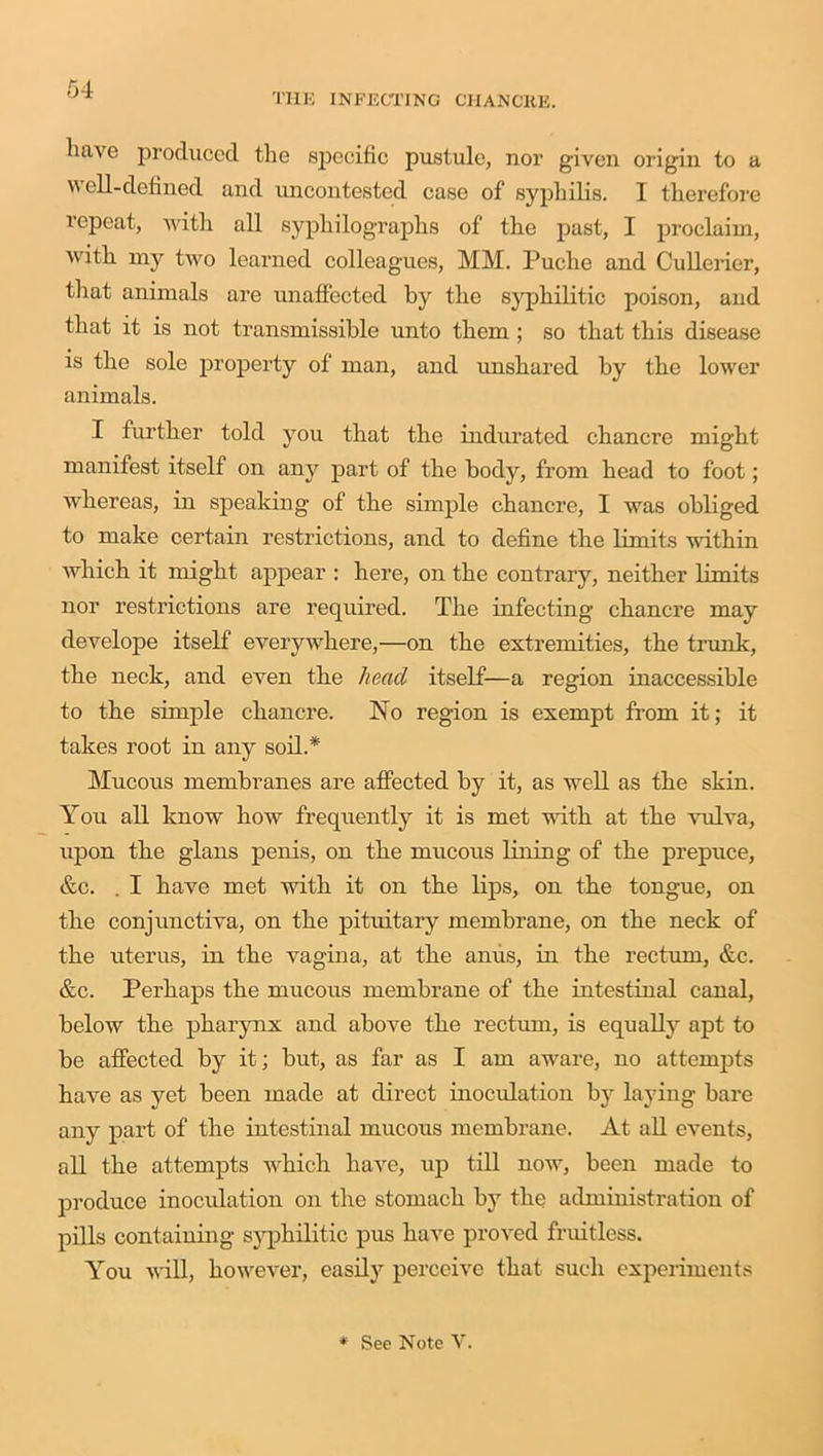THE INFECTING CHANCRE. luive produced the specific pustule, nor given origin to a Well-defined and uncontested case of syphilis. I therefore repeat, with all sypliilographs of the past, I proclaim, with my two learned colleagues, MM. Puche and Cullerier, that animals are unaffected by the syphilitic poison, and that it is not transmissible unto them ; so that this disease is the sole property of man, and unshared by the lower animals. I further told you that the indurated chancre might manifest itself on any part of the body, from head to foot; whereas, in speaking of the simple chancre, I was obliged to make certain restrictions, and to define the limits within which it might appear : here, on the contrary, neither limits nor restrictions are required. The infecting chancre may develope itself everywhere,—on the extremities, the trunk, the neck, and even the head itself—a region inaccessible to the simple chancre. No region is exempt from it; it takes root in any soil.* Mucous membranes are affected by it, as well as the skin. You all know how frequently it is met with at the vulva, upon the glans penis, on the mucous lining of the prepuce, &c. . I have met with it on the lips, on the tongue, on the conjunctiva, on the pituitary membrane, on the neck of the uterus, in the vagina, at the anus, in the rectum, &c. &c. Perhaps the mucous membrane of the intestinal canal, below the pharynx and above the rectum, is equally apt to be affected by it; but, as far as I am aware, no attempts have as yet been made at direct inoculation by laying bare any part of the intestinal mucous membrane. At all events, all the attempts which have, up till now, been made to produce inoculation on the stomach by the administration of pills containing syphilitic pus have proved fruitless. You will, however, easily perceive that such experiments * See Note Y.