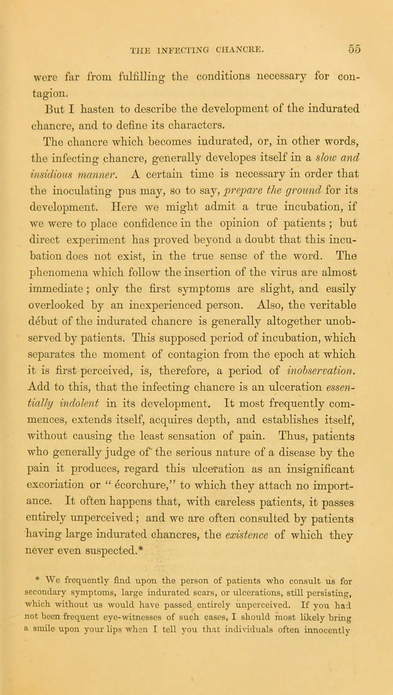 were far from fulfilling the conditions necessary for con- tagion. But I hasten to describe the development of the indurated chancre, and to define its characters. The chancre which becomes indurated, or, in other words, the infecting chancre, generally developes itself in a slow and insidious manner. A certain time is necessary in order that the inoculating pus may, so to say, prepare the ground for its development. Here we might admit a true incubation, if we were to place confidence in the opinion of patients ; but direct experiment has proved beyond a doubt that this incu- bation does not exist, in the true sense of the word. The phenomena which follow the insertion of the virus are almost immediate ; only the first symptoms are slight, and easily overlooked by an inexperienced person. Also, the veritable debut of the indurated chancre is generally altogether unob- served by patients. This supposed period of incubation, which separates the moment of contagion from the epoch at which it is first perceived, is, therefore, a period of inobserration. Add to this, that the infecting chancre is an ulceration essen- tially indolent in its development. It most frequently com- mences, extends itself, acquires depth, and establishes itself, without causing the least sensation of pain. Thus, patients who generally judge of' the serious nature of a disease by the pain it produces, regard this ulceration as an insignificant excoriation or “ ecorchure,” to which they attach no import- ance. It often happens that, with careless patients, it passes entirely unperceived; and we are often consulted by patients having large indurated chancres, the existence of which they never even suspected.* * We frequently find upon the person of patients who consult us for secondary symptoms, large indurated scars, or ulcerations, still persisting, which without us would have passed entirely unperceived. If you had not been frequent eye-witnesses of such cases, I should most likely bring a smile upon your lips when I tell you that individuals often innocently